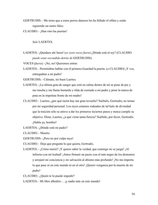 54
GERTRUDIS.– Me temo que a estos perros daneses les ha fallado el olfato y están
siguiendo un rastro falso.
CLAUDIO.– ¡Han roto las puertas!
Sale LAERTES.
LAERTES.–¡Quedaos ahí fuera! (se oyen voces fuera) ¿Dónde está el rey? (CLAUDIO
puede estar escondido detrás de GERTRUDIS).
VOCES (fuera).–¡No, no! Queremos entrar.
LAERTES.– Permitidme hablar con él primero.Guardad la puerta. (a CLAUDIO) ¡Y vos,
entregadme a mi padre!
GERTRUDIS.– Cálmate, mi buen Laertes.
LAERTES.–¡La última gota de sangre que está en calma dentro de mí se pone de pie y
me insulta y me llama bastardo y tilda de cornudo a mi padre y pone la marca de
puta en la impoluta frente de mi madre!
CLAUDIO.– Laertes, ¿por qué razón hay tan gran revuelto? Suéltalo, Gertrudis; no temas
por mi seguridad personal. Los reyes estamos rodeados de tal halo de divinidad
que la traición sólo se atreve a dar los primeros inciertos pasos y nunca cumple su
objetivo. Dime, Laertes, ¿a qué viene tanta fiereza? Suéltalo, por favor, Gertrudis.
¡Habla ya, hombre!
LAERTES.–¿Dónde está mi padre?
CLAUDIO.– Muerto.
GERTRUDIS.–¡Pero no por culpa suya!
CLAUDIO.– Deja que pregunte lo que quiera, Gertrudis.
LAERTES.– ¿Cómo murió? ¡Y quiero saber la verdad, que conmigo no se juega! ¡Al
infierno con mi lealtad! ¡Antes firmaré un pacto con el más negro de los demonios
y arrojaré mi conciencia y mi salvación al abismo más profundo! ¡No me importa
lo que pase ni en este mundo ni en el otro! ¡Quiero venganza por la muerte de mi
padre!
CLAUDIO.–¿Quién te lo puede impedir?
LAERTES.– Mi libre albedrío… ¡y nadie más en este mundo!
 