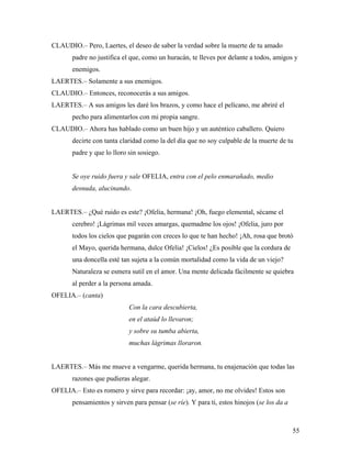 55
CLAUDIO.– Pero, Laertes, el deseo de saber la verdad sobre la muerte de tu amado
padre no justifica el que, como un huracán, te lleves por delante a todos, amigos y
enemigos.
LAERTES.– Solamente a sus enemigos.
CLAUDIO.– Entonces, reconocerás a sus amigos.
LAERTES.– A sus amigos les daré los brazos, y como hace el pelícano, me abriré el
pecho para alimentarlos con mi propia sangre.
CLAUDIO.– Ahora has hablado como un buen hijo y un auténtico caballero. Quiero
decirte con tanta claridad como la del día que no soy culpable de la muerte de tu
padre y que lo lloro sin sosiego.
Se oye ruido fuera y sale OFELIA, entra con el pelo enmarañado, medio
desnuda, alucinando.
LAERTES.– ¿Qué ruido es este? ¡Ofelia, hermana! ¡Oh, fuego elemental, sécame el
cerebro! ¡Lágrimas mil veces amargas, quemadme los ojos! ¡Ofelia, juro por
todos los cielos que pagarán con creces lo que te han hecho! ¡Ah, rosa que brotó
el Mayo, querida hermana, dulce Ofelia! ¡Cielos! ¿Es posible que la cordura de
una doncella esté tan sujeta a la común mortalidad como la vida de un viejo?
Naturaleza se esmera sutil en el amor. Una mente delicada fácilmente se quiebra
al perder a la persona amada.
OFELIA.– (canta)
Con la cara descubierta,
en el ataúd lo llevaron;
y sobre su tumba abierta,
muchas lágrimas lloraron.
LAERTES.– Más me mueve a vengarme, querida hermana, tu enajenación que todas las
razones que pudieras alegar.
OFELIA.– Esto es romero y sirve para recordar: ¡ay, amor, no me olvides! Estos son
pensamientos y sirven para pensar (se ríe). Y para ti, estos hinojos (se los da a
 