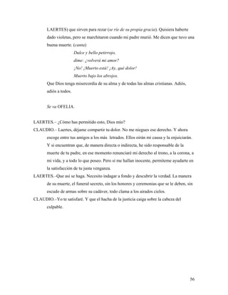 56
LAERTES) que sirven para rezar (se ríe de su propia gracia). Quisiera haberte
dado violetas, pero se marchitaron cuando mi padre murió. Me dicen que tuvo una
buena muerte. (canta)
Dulce y bello petirrojo,
dime: ¿volverá mi amor?
¡No! ¡Muerto está! ¡Ay, qué dolor!
Muerto bajo los abrojos.
Que Dios tenga misercordia de su alma y de todas las almas cristianas. Adiós,
adiós a todos.
Se va OFELIA.
LAERTES.– ¿Cómo has permitido esto, Dios mío?
CLAUDIO.– Laertes, déjame compartir tu dolor. No me niegues ese derecho. Y ahora
escoge entre tus amigos a los más letrados. Ellos oirán mi causa y la enjuiciarán.
Y si encuentran que, de manera directa o indirecta, he sido responsable de la
muerte de tu padre, en ese momento renunciaré mi derecho al trono, a la corona, a
mi vida, y a todo lo que poseo. Pero si me hallan inocente, permíteme ayudarte en
la satisfacción de tu justa venganza.
LAERTES.–Que así se haga. Necesito indagar a fondo y descubrir la verdad. La manera
de su muerte, el funeral secreto, sin los honores y ceremonias que se le deben, sin
escudo de armas sobre su cadáver, todo clama a los airados cielos.
CLAUDIO.–Yo te satisfaré. Y que el hacha de la justicia caiga sobre la cabeza del
culpable.
 