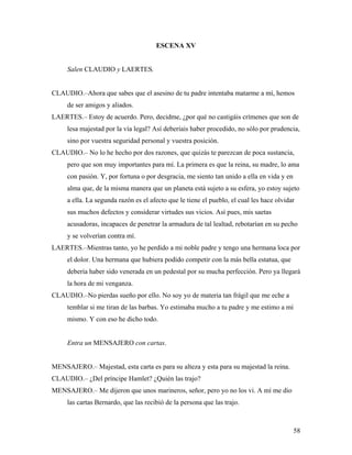 58
ESCENA XV
Salen CLAUDIO y LAERTES.
CLAUDIO.–Ahora que sabes que el asesino de tu padre intentaba matarme a mí, hemos
de ser amigos y aliados.
LAERTES.– Estoy de acuerdo. Pero, decidme, ¿por qué no castigáis crímenes que son de
lesa majestad por la vía legal? Así deberíais haber procedido, no sólo por prudencia,
sino por vuestra seguridad personal y vuestra posición.
CLAUDIO.– No lo he hecho por dos razones, que quizás te parezcan de poca sustancia,
pero que son muy importantes para mí. La primera es que la reina, su madre, lo ama
con pasión. Y, por fortuna o por desgracia, me siento tan unido a ella en vida y en
alma que, de la misma manera que un planeta está sujeto a su esfera, yo estoy sujeto
a ella. La segunda razón es el afecto que le tiene el pueblo, el cual les hace olvidar
sus muchos defectos y considerar virtudes sus vicios. Así pues, mis saetas
acusadoras, incapaces de penetrar la armadura de tal lealtad, rebotarían en su pecho
y se volverían contra mí.
LAERTES.–Mientras tanto, yo he perdido a mi noble padre y tengo una hermana loca por
el dolor. Una hermana que hubiera podido competir con la más bella estatua, que
debería haber sido venerada en un pedestal por su mucha perfección. Pero ya llegará
la hora de mi venganza.
CLAUDIO.–No pierdas sueño por ello. No soy yo de materia tan frágil que me eche a
temblar si me tiran de las barbas. Yo estimaba mucho a tu padre y me estimo a mí
mismo. Y con eso he dicho todo.
Entra un MENSAJERO con cartas.
MENSAJERO.– Majestad, esta carta es para su alteza y esta para su majestad la reina.
CLAUDIO.– ¿Del príncipe Hamlet? ¿Quién las trajo?
MENSAJERO.– Me dijeron que unos marineros, señor, pero yo no los vi. A mí me dio
las cartas Bernardo, que las recibió de la persona que las trajo.
 