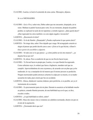 59
CLAUDIO.–Laertes, te leeré el contenido de estas cartas. Mensajero, déjanos.
Se va el MENSAJERO.
CLAUDIO.– (lee) «Tío y señor mío, Debes saber que me encuentro, despojado, en tu
reino. Mañana te pediré licencia para verte. En ese momento, después de pedirte
perdón, te explicaré la razón de mi repentino y extraño regreso». ¿Qué querrá decir?
¿Han regresado los otros también o es este algún engaño e invención?
LAERTES.– ¿Reconocéis la letra?
CLAUDIO.– Es la de Hamlet. ¿Despojado? ¿Puedes explicarme lo que quiere decir?
LAERTES.– No tengo idea, señor. Pero dejadle que venga. Mi acongojado corazón se
alegra al pensar que podré decirle cara a cara: «¡Esto es lo que hiciste, villano!»
(hace gestos de acuchillar a alguien)
CLAUDIO.– Si todo esto es lo que parece –¿y cómo podría ser de otra manera?–, ¿te
dejarás llevar por mí?
LAERTES.– Sí, alteza. Pero a condición de que no me llevéis hacia la paz.
CLAUDIO.– Te llevaré hacia tu propia paz, Laertes, si es que Hamlet ha regresado.
Como soberano suyo, le ordené que fuera a Inglaterra, mandato real que no
cumplió. Aprovechándome de esta coyuntura y de acuerdo con un plan que ya he
madurado, lo voy a manipular de tal manera que él mismo procure su perdición.
Ningún murmurador podrá entonces echarme la culpa por su muerte, ni su madre
acusarme de nada, pues creerá que fue un accidente.
LAERTES.–Alteza, obedeceré vuestras órdenes; pero preferiría, si es posible, ser yo el
instrumento de su muerte.
CLAUDIO.– Es precisamente parte de mi plan. Durante tu ausencia se ha hablado mucho
en palacio, estando Hamlet presente, de una habilidad tuya en la que, se dice,
excedes a todos.
LAERTES.– ¿A qué habilidad os referís, señor?
CLAUDIO.–Hace dos meses vino a visitarnos un caballero normando, diestro sin par en
el arte de la equitación.
LAERTES.– ¿Normando decís que era?
 