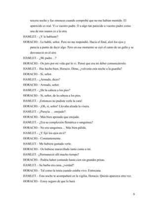 6
tercera noche y fue entonces cuando comprobé que no me habían mentido. El
aparecido es real. Vi a vuestro padre. O a algo tan parecido a vuestro padre como
una de mis manos es a la otra.
HAMLET.– ¿Y le hablaste?
HORACIO.– Le hablé, señor. Pero no me respondió. Hacia el final, alzó los ojos y
parecía a punto de decir algo. Pero en ese momento se oyó el canto de un gallo y se
desvaneció en el aire.
HAMLET.– ¿Mi padre…?
HORACIO.– Os juro por mi vida que lo vi. Pensé que era mi deber comunicároslo.
HAMLET.– Has hecho bien, Horacio. Dime, ¿volverás esta noche a la guardia?
HORACIO.– Sí, señor.
HAMLET.– ¿Armado, dices?
HORACIO.– Armado, señor.
HAMLET.– ¿De la cabeza a los pies?
HORACIO.– Sí, señor, de la cabeza a los pies.
HAMLET.– ¡Entonces no pudiste verle la cara!
HORACIO.– ¡Oh, sí, señor! Llevaba alzada la visera.
HAMLET.– ¿Parecía … enojado?
HORACIO.– Más bien apenado que enojado.
HAMLET.– ¿Era su complexión flemática o sanguínea?
HORACIO.– No era sanguínea… Más bien pálida.
HAMLET.– ¿Y fijó los ojos en ti?
HORACIO.– Constantemente.
HAMLET.– Me hubiera gustado verle.
HORACIO.– Os hubiese maravillado tanto como a mí.
HAMLET.–¿Permaneció allí mucho tiempo?
HORACIO.– Podría haber contando hasta cien sin grandes prisas.
HAMLET.– Su barba era cana, ¿verdad?
HORACIO.– Tal como la tenía cuando estaba vivo. Entrecana.
HAMLET.– Esta noche te acompañaré en la vigilia, Horacio. Quizás aparezca otra vez.
HORACIO.– Estoy seguro de que lo hará.
 