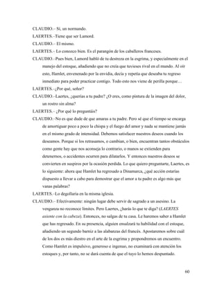 60
CLAUDIO.– Sí, un normando.
LAERTES.–Tiene que ser Lamord.
CLAUDIO.– El mismo.
LAERTES.– Lo conozco bien. Es el parangón de los caballeros franceses.
CLAUDIO.–Pues bien, Lamord habló de tu destreza en la esgrima, y especialmente en el
manejo del estoque, añadiendo que no creía que tuvieses rival en el mundo. Al oír
esto, Hamlet, envenenado por la envidia, decía y repetía que deseaba tu regreso
inmediato para poder practicar contigo. Todo esto nos viene de perilla porque…
LAERTES.–¿Por qué, señor?
CLAUDIO.–Laertes, ¿querías a tu padre? ¿O eres, como pintura de la imagen del dolor,
un rostro sin alma?
LAERTES.– ¿Por qué lo preguntáis?
CLAUDIO.–No es que dude de que amaras a tu padre. Pero sé que el tiempo se encarga
de amortiguar poco a poco la chispa y el fuego del amor y nada se mantiene jamás
en el mismo grado de intensidad. Debemos satisfacer nuestros deseos cuando los
deseamos. Porque si los retrasamos, o cambian, o bien, encuentran tantos obstáculos
como gente hay que nos aconseja lo contrario, o manos se extienden para
detenernos, o accidentes ocurren para dilatarlos. Y entonces nuestros deseos se
convierten en suspiros por la ocasión perdida. Lo que quiero preguntarte, Laertes, es
lo siguiente: ahora que Hamlet ha regresado a Dinamarca, ¿qué acción estarías
dispuesto a llevar a cabo para demostrar que el amor a tu padre es algo más que
vanas palabras?
LAERTES.–Lo degollaría en la misma iglesia.
CLAUDIO.– Efectivamente: ningún lugar debe servir de sagrado a un asesino. La
venganza no reconoce límites. Pero Laertes, ¿harás lo que te diga? (LAERTES
asiente con la cabeza). Entonces, no salgas de tu casa. Le haremos saber a Hamlet
que has regresado. En su presencia, alguien ensalzará tu habilidad con el estoque,
añadiendo un segundo barniz a las alabanzas del francés. Apostaremos sobre cuál
de los dos es más diestro en el arte de la esgrima y propondremos un encuentro.
Como Hamlet es impulsivo, generoso e ingenuo, no examinará con atención los
estoques y, por tanto, no se dará cuenta de que el tuyo lo hemos despuntado.
 