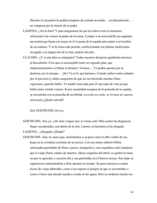 61
Durante el encuentro lo podrás traspasar de costado acostado… accidentalmente…
en venganza por la muerte de tu padre.
LAERTES.–¡Así lo haré! Y para asegurarme de que no sobrevivirá el encuentro,
inficionaré con veneno la punta de mi arma. Compré a un mercachifle un ungüento
tan mortal que basta con mojar en él la punta de la espada para matar a un hombre
de un arañazo. Y ni la triaca más potente, confeccionada con plantas medicinales
recogidas a la mágica luz de la luna, podría salvarlo.
CLAUDIO.–¿Y si este plan se malograra? Todos nuestros designios quedarían entonces
al descubierto. Creo que es aconsejable tener un segundo plan, que
implementaríamos si fallara el primero. Veamos… Yo podría apostar por tu
destreza con el estoque… ¡No! Ya sé lo que haremos. Cuando ambos estéis sudados
por el ejercicio (y debes asegurarte de que así sea haciendo muchas fintas
vigorosas), querréis beber. Yo tendré reservada para él una copa de vino en que
habré antes vertido veneno. Si por casualidad escapara de la ponzoña de tu espada,
se encontrará con la ponzoña de mi bebida. (oyendo un ruido, se levanta de repente,
alarmado) ¿Quién está ahí?
Sale GERTRUDIS, llorosa.
GERTRUDIS.–Soy yo. ¡Ah, bien vengas mal, si vienes solo! Mas suelen las desgracias
llegar encadenadas, una detrás de la otra. Laertes, tu hermana se ha ahogado.
LAERTES.– ¡Ahogado! ¿Dónde?
GERTRUDIS.–Hay un sauce que, inclinándose a su peso, mira el albo verdor de sus
hojas en la cristalina corriente de un arroyo. Con sus ramas elaboró Ofelia
intrincadas guirnaldas de flores, juncos, margaritas y esas orquídeas color purpúreo
que el vulgo llama «dedos de muerto». Quiso colgarlas del árbol, se quebró la rama
en que se apoyaba, y cayeron ella y sus guirnaldas en el lloroso arroyo. Sus ropas se
esparcieron manteniéndola a flote durante un tiempo. Se puso entonces a cantar
trozos de viejas alboradas, como si no supiera el peligro en que se encontraba, o
como si fuese una náyade nacida y criada en las aguas. Pero no tardaron mucho sus
 