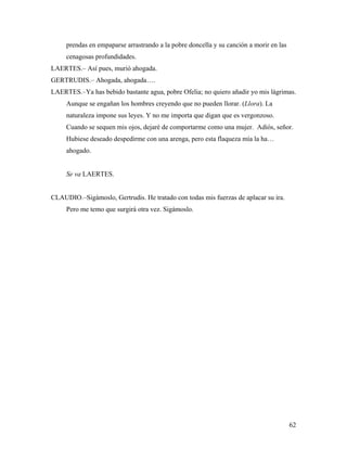 62
prendas en empaparse arrastrando a la pobre doncella y su canción a morir en las
cenagosas profundidades.
LAERTES.– Así pues, murió ahogada.
GERTRUDIS.– Ahogada, ahogada….
LAERTES.–Ya has bebido bastante agua, pobre Ofelia; no quiero añadir yo mis lágrimas.
Aunque se engañan los hombres creyendo que no pueden llorar. (Llora). La
naturaleza impone sus leyes. Y no me importa que digan que es vergonzoso.
Cuando se sequen mis ojos, dejaré de comportarme como una mujer. Adiós, señor.
Hubiese deseado despedirme con una arenga, pero esta flaqueza mía la ha…
ahogado.
Se va LAERTES.
CLAUDIO.–Sigámoslo, Gertrudis. He tratado con todas mis fuerzas de aplacar su ira.
Pero me temo que surgirá otra vez. Sigámoslo.
 
