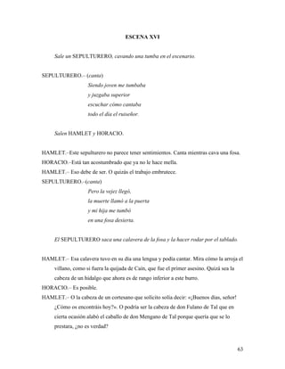 63
ESCENA XVI
Sale un SEPULTURERO, cavando una tumba en el escenario.
SEPULTURERO.– (canta)
Siendo joven me tumbaba
y juzgaba superior
escuchar cómo cantaba
todo el día el ruiseñor.
Salen HAMLET y HORACIO.
HAMLET.–Este sepulturero no parece tener sentimientos. Canta mientras cava una fosa.
HORACIO.–Está tan acostumbrado que ya no le hace mella.
HAMLET.– Eso debe de ser. O quizás el trabajo embrutece.
SEPULTURERO.–(canta)
Pero la vejez llegó,
la muerte llamó a la puerta
y mi hija me tumbó
en una fosa desierta.
El SEPULTURERO saca una calavera de la fosa y la hacer rodar por el tablado.
HAMLET.– Esa calavera tuvo en su día una lengua y podía cantar. Mira cómo la arroja el
villano, como si fuera la quijada de Caín, que fue el primer asesino. Quizá sea la
cabeza de un hidalgo que ahora es de rango inferior a este burro.
HORACIO.– Es posible.
HAMLET.– O la cabeza de un cortesano que solícito solía decir: «¡Buenos días, señor!
¿Cómo os encontráis hoy?». O podría ser la cabeza de don Fulano de Tal que en
cierta ocasión alabó el caballo de don Mengano de Tal porque quería que se lo
prestara, ¿no es verdad?
 