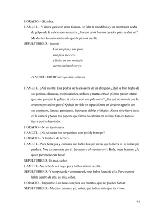 64
HORACIO.– Sí, señor.
HAMLET.– Y ahora yace con doña Gusana, le falta la mandíbula y un enterrador acaba
de golpearle la cabeza con una pala. ¿Fueron estos huesos creados para acabar así?
Me duelen los míos nada más que de pensar en ello.
SEPULTURERO.– (canta)
Con un pico y una pala
una fosa me cavó
y liado en una mortaja
eterno huésped soy yo.
El SEPULTURERO arroja otra calavera.
HAMLET.–¡Ahí va otra! Esa podría ser la calavera de un abogado. ¿Qué se han hecho de
sus pleitos, cláusulas, estipulaciones, ardides y marrullerías? ¿Cómo puede tolerar
que este ganapán le golpee la cabeza con una pala sucia? ¿Por qué no manda que lo
arresten por asalto grave? Quizás en vida se especializara en derecho agrario con
sus contratos, fianzas, préstamos, hipotecas dobles y litigios. Ahora sólo tierre barro
en la cabeza y todos los papeles que firmó no cabrían en su fosa. Esta es toda la
tierra que ha heredado.
HORACIO.– Ni un terrón más.
HAMLET.–¿No se hacen los pergaminos con piel de borrego?
HORACIO.– Y también de ternero.
HAMLET.–Pues borregos y carneros son todos los que creen que la tierra es lo único que
perdura. Voy a conversar con él. (se acerca al sepulturero). Hola, buen hombre. ¿A
quién pertenece esta fosa?
SEPULTURERO.–Es mía, señor.
HAMLET.–No debe de ser tuya, pues hablas dentro de ella.
SEPULTURERO.–Y tampoco de vuesamerced, pues habla fuera de ella. Pero aunque
hable dentro de ella, es mía, señor.
HORACIO.– Imposible. Las fosas son para los muertos, que no pueden hablar.
SEPULTURERO.– Muertos conozco yo, señor, que hablan más que los vivos.
 