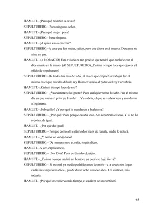 65
HAMLET.–¿Para qué hombre la cavas?
SEPULTURERO.– Para ninguno, señor.
HAMLET.–¿Para qué mujer, pues?
SEPULTURERO.–Para ninguna.
HAMLET.–¿A quién vas a enterrar?
SEPULTURERO.–A una que fue mujer, señor, pero que ahora está muerta. Descanse su
alma en paz.
HAMLET.– (A HORACIO) Este villano es tan preciso que tendré que hablarle con el
diccionario en la mano. (Al SEPULTURERO) ¿Cuánto tiempo hace que ejerces el
oficio de sepulturero?
SEPULTURERO.–De todos los días del año, el día en que empecé a trabajar fue el
mismo en el que nuestro difunto rey Hamlet venció al padre del rey Fortinbrás.
HAMLET.–¿Cuánto tiempo hace de eso?
SEPULTURERO.– ¿Vuesamerced lo ignora? Pues cualquier tonto lo sabe. Fue el mismo
día en que nació el príncipe Hamlet… Ya sabéis, el que se volvió loco y mandaron
a Inglaterra.
HAMLET.–¡Pobrecillo! ¿Y por qué lo mandaron a Inglaterra?
SEPULTURERO.– ¿Por qué? Pues porque estaba loco. Allí recobrará el seso. Y, si no lo
recobra, da igual.
HAMLET.– ¿Por qué da igual?
SEPULTURERO.– Porque como allí están todos locos de remate, nadie lo notará.
HAMLET.– ¿Y cómo se volvió loco?
SEPULTURERO.– De manera muy extraña, según dicen.
HAMLET.–A ver, explícamelo.
SEPULTURERO.– ¡Por Dios! Pues perdiendo el juicio.
HAMLET.– ¿Cuánto tiempo tardará un hombre en pudrirse bajo tierra?
SEPULTURERO.– Si no está ya medio podrido antes de morir –y a veces nos llegan
cadáveres impresentables–, puede durar ocho o nueve años. Un curtidor, más
todavía.
HAMLET.–¿Por qué se conserva más tiempo el cadáver de un curtidor?
 