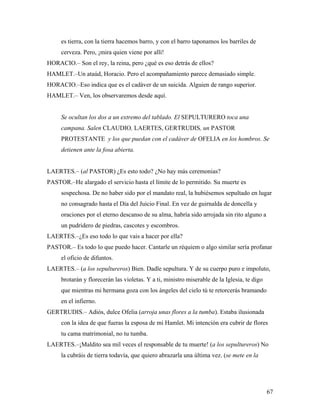 67
es tierra, con la tierra hacemos barro, y con el barro taponamos los barriles de
cerveza. Pero, ¡mira quien viene por allí!
HORACIO.– Son el rey, la reina, pero ¿qué es eso detrás de ellos?
HAMLET.–Un ataúd, Horacio. Pero el acompañamiento parece demasiado simple.
HORACIO.–Eso indica que es el cadáver de un suicida. Alguien de rango superior.
HAMLET.– Ven, los observaremos desde aquí.
Se ocultan los dos a un extremo del tablado. El SEPULTURERO toca una
campana. Salen CLAUDIO, LAERTES, GERTRUDIS, un PASTOR
PROTESTANTE y los que puedan con el cadáver de OFELIA en los hombros. Se
detienen ante la fosa abierta.
LAERTES.– (al PASTOR) ¿Es esto todo? ¿No hay más ceremonias?
PASTOR.–He alargado el servicio hasta el límite de lo permitido. Su muerte es
sospechosa. De no haber sido por el mandato real, la hubiésemos sepultado en lugar
no consagrado hasta el Día del Juicio Final. En vez de guirnalda de doncella y
oraciones por el eterno descanso de su alma, habría sido arrojada sin rito alguno a
un pudridero de piedras, cascotes y escombros.
LAERTES.–¿Es eso todo lo que vais a hacer por ella?
PASTOR.– Es todo lo que puedo hacer. Cantarle un réquiem o algo similar sería profanar
el oficio de difuntos.
LAERTES.– (a los sepultureros) Bien. Dadle sepultura. Y de su cuerpo puro e impoluto,
brotarán y florecerán las violetas. Y a ti, ministro miserable de la Iglesia, te digo
que mientras mi hermana goza con los ángeles del cielo tú te retorcerás bramando
en el infierno.
GERTRUDIS.– Adiós, dulce Ofelia (arroja unas flores a la tumba). Estaba ilusionada
con la idea de que fueras la esposa de mi Hamlet. Mi intención era cubrir de flores
tu cama matrimonial, no tu tumba.
LAERTES.–¡Maldito sea mil veces el responsable de tu muerte! (a los sepultureros) No
la cubráis de tierra todavía, que quiero abrazarla una última vez. (se mete en la
 