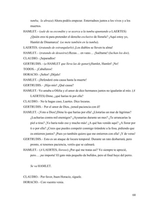 68
tumba, la abraza) Ahora podéis empezar. Enterradnos juntos a los vivos y a los
muertos.
HAMLET.– (sale de su escondite y se acerca a la tumba apuntando a LAERTES)
¿Quién eres tú para pretender el derecho exclusivo de llorarla? ¡Aquí estoy yo,
Hamlet de Dinamarca! (se mete también en la tumba).
LAERTES.–(tratando de estrangularlo) ¡Los diablos se lleven tu alma!
HAMLET.– (tratando de desasirse) Rezas… en vano… ¡Suéltame! (luchan los dos).
CLAUDIO.–¡Separadlos!
GERTRUDIS.– (a HAMLET que lleva las de ganar)¡Hamlet, Hamlet! ¡No!
TODOS.– ¡Caballeros!
HORACIO.–¡Señor! ¡Déjalo!
HAMLET.–¡Defenderé esta causa hasta la muerte!
GERTRUDIS.– ¡Hijo mío! ¿Qué causa?
HAMLET.–Yo amaba a Ofelia y el amor de diez hermanos juntos no igualarán al mío. (A
LAERTES) Dime, ¿qué harías tú por ella?
CLAUDIO.– No le hagas caso, Laertes. Dice locuras.
GERTRUDIS.– Por el amor de Dios, ¡tened paciencia con él!
HAMLET.–¡Voto a Dios!¡Dime lo que harías por ella! ¿Llorarías un mar de lágrimas?
¿Lucharías contra mil enemigos? ¿Ayunarías durante un mes? ¿Te arrancarías la
piel a tiras? ¡Yo haría todo eso y mucho más! ¿A qué has venido aquí? ¿A llorar por
ti o por ella? ¿Crees que puedes competir conmigo tirándote a la fosa, pidiendo que
os entierren juntos? ¡Pues yo también quiero que me entierren con ella! ¡Y de veras!
GERTRUDIS.– Esto es un ataque de locura temporal. Durante un rato desbarrará, pero
pronto, si tenemos paciencia, veréis que se calmará.
HAMLET.– (A LAERTES, lloroso) ¿Por qué me tratas así? Yo siempre te aprecié,
pero… ¡no importa! El gato más pequeño da bufidos, pero al final huye del perro.
Se va HAMLET.
CLAUDIO.– Por favor, buen Horacio, síguele.
HORACIO.– Con vuestra venia.
 