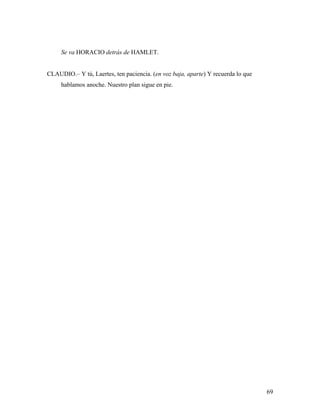 69
Se va HORACIO detrás de HAMLET.
CLAUDIO.– Y tú, Laertes, ten paciencia. (en voz baja, aparte) Y recuerda lo que
hablamos anoche. Nuestro plan sigue en pie.
 
