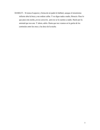 7
HAMLET.– Si toma el aspecto y forma de mi padre le hablaré, aunque el mismísimo
infierno abra la boca y me ordene callar. Y no digas nada a nadie, Horacio. Pase lo
que pase esta noche, presta atención, pero no se lo cuentes a nadie. Hazlo por la
amistad que nos une. Y ahora, adiós. Hasta que nos veamos en la garita de los
centinelas entre las once y las doce de la noche.
 