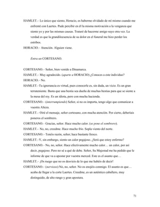 71
HAMLET.– Lo único que siento, Horacio, es haberme olvidado de mí mismo cuando me
enfrenté con Laertes. Pude percibir en él la misma motivación a la venganza que
siento yo y por las mismas causas. Trataré de hacerme amigo suyo otra vez. La
verdad es que la grandilocuencia de su dolor en el funeral me hizo perder los
estribos.
HORACIO.– Atención. Alguien viene.
Entra un CORTESANO.
CORTESANO.– Señor, bien venido a Dinamarca.
HAMLET.– Muy agradecido. (aparte a HORACIO) ¿Conoces a este individuo?
HORACIO.– No.
HAMLET.–Tu ignorancia es virtud, pues conocerle es, sin duda, un vicio. Es un gran
terrateniente. Basta que una bestia sea dueña de muchas bestias para que se siente a
la mesa del rey. Es un idiota, pero con mucha hacienda.
CORTESANO.– (interrumpiendo) Señor, si no os importa, tengo algo que comunicar a
vuestra Alteza.
HAMLET.– Oiré el mensaje, señor cortesano, con mucha atención. Por cierto, deberíais
poneros el sombrero.
CORTESANO.– Gracias, señor. Hace mucho calor. (se pone el sombrero).
HAMLET.– No, no, creedme. Hace mucho frío. Sopla viento del norte.
CORTESANO.– Tenéis razón, señor; hace bastante fresco.
HAMLET.–Y, sin embargo, siento un calor pegajoso. ¿Será que estoy enfermo?
CORTESANO.– No, no, señor. Hace efectivamente mucho calor… un calor, por así
decir, pegajoso. Pero no sé a qué de debe. Señor, Su Majestad me ha pedido que le
informe de que va a apostar por vuestra merced. Este es el asunto que…
HAMLET.– ¡Os ruego que no os desvieis de lo que me habéis de decir!
CORTESANO.– (nervioso) No, no, señor. No os enojéis conmigo. El asunto es que…
acaba de llegar a la corte Laertes. Creedme, es un auténtico caballero, muy
distinguido, de alto rango y gran apostura.
 