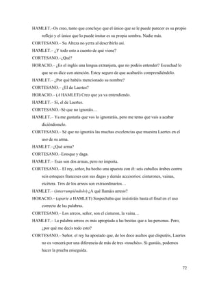 72
HAMLET.–Os creo, tanto que concluyo que el único que se le puede parecer es su propio
reflejo y el único que lo puede imitar es su propia sombra. Nadie más.
CORTESANO.– Su Alteza no yerra al describirlo así.
HAMLET.– ¿Y todo esto a cuento de qué viene?
CORTESANO.–¿Qué?
HORACIO.– ¿Es el inglés una lengua extranjera, que no podéis entender? Escuchad lo
que se os dice con atención. Estoy seguro de que acabaréis comprendiéndolo.
HAMLET.– ¿Por qué habéis mencionado su nombre?
CORTESANO.– ¿El de Laertes?
HORACIO.– (A HAMLET) Creo que ya va entendiendo.
HAMLET.– Sí, el de Laertes.
CORTESANO.–Sé que no ignoráis…
HAMLET.– Ya me gustaría que vos lo ignoraráis, pero me temo que vais a acabar
diciéndomelo.
CORTESANO.– Sé que no ignoráis las muchas excelencias que muestra Laertes en el
uso de su arma.
HAMLET.–¿Qué arma?
CORTESANO.–Estoque y daga.
HAMLET.– Esas son dos armas, pero no importa.
CORTESANO.– El rey, señor, ha hecho una apuesta con él: seis caballos árabes contra
seis estoques franceses con sus dagas y demás accesorios: cinturones, vainas,
etcétera. Tres de los arreos son extraordinarios…
HAMLET.– (interrumpiéndolo) ¿A qué llamáis arreos?
HORACIO.– (aparte a HAMLET) Sospechaba que insistiráis hasta el final en el uso
correcto de las palabras.
CORTESANO.– Los arreos, señor, son el cinturon, la vaina…
HAMLET.– La palabra arreos es más apropiada a las bestias que a las personas. Pero,
¿por qué me decís todo esto?
CORTESANO.– Señor, el rey ha apostado que, de los doce asaltos que disputéis, Laertes
no os vencerá por una diferencia de más de tres «touchés». Si gustáis, podemos
hacer la prueba enseguida.
 