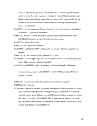 74
locura. Y aquí declaro que no ha sido Hamlet, sino su locura la que ha atentado
contra tu honor. Su locura es, pues, la enemiga de Hamlet. Quiero que sepas que
Hamlet nunca quiso voluntariamente hacerte ningún mal. Lo que sucedió fue que
disparé mi flecha con demasiada fuerza, sobrevoló la casa y accidentalmente
hirió… a mi hermano.
LAERTES.– Acepto tus excusas, Hamlet. Y devuelvo tus ofrecimientos de amistad con
mi amistad. ¿Dónde están las espadas?
HAMLET.– Estimado Laertes, tu destreza con el estoque comparada con mi pobre
habilidad brillará como una estrella en la noche más oscura.
LAERTES.– ¿Os burláis de mí?
HAMLET.– No, lo juro por mi amistad.
CLAUDIO.– (al CORTESANO) Ostrick, dales los estoques. Sobrino, ya conoces mi
apuesta.
HAMLET.–Sí y me temo que habéis apostado por el peor.
CLAUDIO.– Eso no me preocupa. Os he visto esgrimir a ambos y con la ventaja que te
hemos dado, creo que estáis muy igualados.
LAERTES.– (al CORTESANO) Este estoque es demasiado pesado. Dadme otro.
Con una mirada cómplice a CLAUDIO, el CORTESANO da a LAERTES el
estoque envenado.
HAMLET.– A mí este me parece bien. ¿Tienen todos la misma longitud?
CORTESANO.– Sí, señor.
CLAUDIO.– (al CORTESANO o a otro) Pon las copas de vino en esta mesa. Si Hamlet
gana el primer o segundo asalto, beberé por su salud y depositaré en su copa un
ónix más valioso que el de la corona real de Dinamarca. Dame las copas. (toma las
dos copas y echa algo en la de HAMLET). Y ahora ¡suenen las cajas y la música y
que los cañones en las almenas escupan rayos y la pólvora ruja truenos a los cielos
cuando el rey beba a la salud de Hamlet!
 