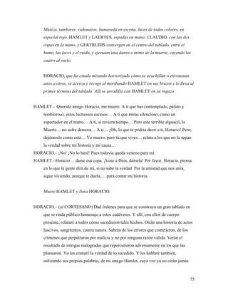 75
Música, tambores, cañonazos, humareda en escena, luces de todos colores, en
especial rojo. HAMLET y LAERTES, espadas en mano, CLAUDIO, con las dos
copas en la mano, y GERTRUDIS convergen en el centro del tablado, entre el
humo, las luces y el ruido, y ejecutan una danza o mimo de la muerte, cayendo los
cuatro al suelo.
HORACIO, que ha estado mirando horrorizado cómo se acuchillan o envenenan
unos a otros, se acerca y recoge al moribundo HAMLET en sus brazos y lo lleva al
primer término del tablado. Allí se arrodilla con HAMLET en su regazo.
HAMLET.– Querido amigo Horacio, me muero. A ti que has contemplado, pálido y
tembloroso, estos luctuosos sucesos… A ti que miras silencioso, como un
espectador en el teatro… A ti, si tuviera tiempo… Pero este terrible alguacil, la
Muerte… no sufre demora… A ti… ¡Oh, lo que te podría decir a ti, Horacio! Pero,
dejémoslo como está… Yo muero, pero tú que vives… relata a los que no la sepan
la verdad sobre mi historia y mi causa…
HORACIO.– ¡No! ¡No lo haré! Pues todavía queda veneno para mí.
HAMLET.–Horacio… dame esa copa. ¡Voto a Dios, dámela! Por favor, Horacio, piensa
en lo que la gente dirá de mí, si no sabe la verdad. Por la amistad que nos unía,
sigue viviendo, aunque te duela,… para contar mi historia.
Muere HAMLET y llora HORACIO.
HORACIO.– (al CORTESANO) Dad órdenes para que se construya un gran tablado en
que se rinda público homenaje a estos cadáveres. Y allí, con ellos de cuerpo
presente, relataré a todos cómo sucedieron tales hechos. Oirán una historia de actos
lascivos, sangrientos, contra natura. Sabrán de los errores que cometieron, de los
crímenes que perpetraron por malicia y no por ninguna razón válida. Verán el
resultado de intrigas malogradas que repercutieron adversamente en los que las
planearon. Yo les contaré la verdad de lo sucedido. Y les hablaré también,
utilizando sus propias palabras, de mi amigo Hamlet, cuya voz ya no oirán jamás.
 
