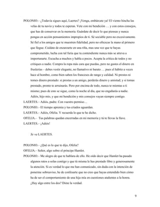 9
POLONIO.– ¿Todavía sigues aquí, Laertes? ¡Venga, embárcate ya! El viento hincha las
velas de tu navío y todos te esperan. Vete con mi bendición … y con estos consejos,
que has de conservar en la memoria. Guárdate de decir lo que piensas y nunca
pongas en acción pensamientos impropios de ti. Sé sociable pero no excesivamente.
Sé fiel a los amigos que te muestren fidelidad, pero no ofrezcas la mano al primero
que llegue. Cuídate de enzarzarte en una riña, mas una vez que te hayas
comprometido, lucha con tal furia que tu contendiente nunca más se atreva a
importunarte. Escucha a muchos y habla a pocos. Acepta la crítica de todos y no
critiques a nadie. Compra la ropa más cara que puedas, pero no gastes el dinero en
fruslerías – debes vestir elegante, no llamativo ni barato … pues el hábito a veces
hace al hombre, como bien saben los franceses de rango y calidad. Ni prestes ni
tomes dinero prestado: si prestas a un amigo, perderás dinero y amistad; y si tomas
prestado, pronto te arruinarás. Pero por encima de todo, nunca te mientas a ti
mismo; pues de esto se sigue, como la noche al día, que no engañarás a nadie.
Adiós, hijo mío, y que mi bendición y mis consejos vayan siempre contigo.
LAERTES.– Adiós, padre. Con vuestro permiso…
POLONIO.– El tiempo apremia y tus criados aguardan.
LAERTES.– Adiós, Ofelia. Y recuerda lo que te he dicho.
OFELIA.– Tus palabras quedan encerradas en mi memoria y tú te llevas la llave.
LAERTES.– ¡Adiós!
Se va LAERTES.
POLONIO.– ¿Qué es lo que te dijo, Ofelia?
OFELIA.– Señor, algo sobre el príncipe Hamlet.
POLONIO.– Me alegro de que te hablara de ello. He oído decir que Hamlet ha pasado
algunos ratos a solas contigo y que tú misma le has prestado libre y generosamente
la atención. Si es verdad lo que me han comunicado, sin duda con la intención de
ponerme sobreaviso, he de confesarte que no creo que hayas entendido bien cómo
ha de ser el comportamiento de una hija mía en cuestiones atañentes a la honra.
¿Hay algo entre los dos? Dime la verdad.
 
