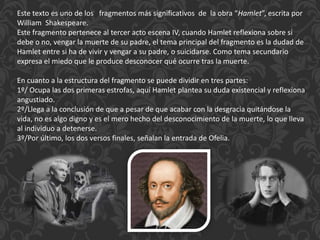 Este texto es uno de los fragmentos más significativos de la obra “Hamlet”, escrita por
William Shakespeare.
Este fragmento pertenece al tercer acto escena IV, cuando Hamlet reflexiona sobre si
debe o no, vengar la muerte de su padre, el tema principal del fragmento es la dudad de
Hamlet entre si ha de vivir y vengar a su padre, o suicidarse. Como tema secundario
expresa el miedo que le produce desconocer qué ocurre tras la muerte.
En cuanto a la estructura del fragmento se puede dividir en tres partes:
1º/ Ocupa las dos primeras estrofas, aquí Hamlet plantea su duda existencial y reflexiona
angustiado.
2º/Llega a la conclusión de que a pesar de que acabar con la desgracia quitándose la
vida, no es algo digno y es el mero hecho del desconocimiento de la muerte, lo que lleva
al individuo a detenerse.
3º/Por último, los dos versos finales, señalan la entrada de Ofelia.
 