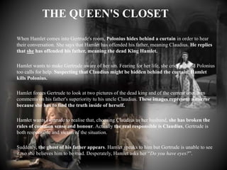 Hamlet, IV, 3
THE QUEEN'S CLOSET
When Hamlet comes into Gertrude's room, Polonius hides behind a curtain in order to hear
their conversation. She says that Hamlet has offended his father, meaning Claudius. He replies
that she has offended his father, meaning the dead King Hamlet.
Hamlet wants to make Gertrude aware of her sin. Fearing for her life, she cries out and Polonius
too calls for help. Suspecting that Claudius might be hidden behind the curtain, Hamlet
kills Polonius.
Hamlet forces Gertrude to look at two pictures of the dead king and of the current one, then
comments on his father's superiority tu his uncle Claudius. These images represent a mirror
because she has to find the truth inside of herself.
Hamlet wants Gertrude to realise that, choosing Claudius as her husband, she has broken the
rules of common sense and honour. Actually the real responsible is Claudius, Gertrude is
both responsible and victim of the situation.
Suddenly, the ghost of his father appears. Hamlet speaks to him but Gertrude is unable to see
it, so she believes him to be mad. Desperately, Hamlet asks her “Do you have eyes?”.
 