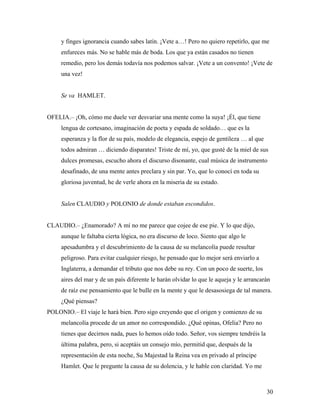 30
y finges ignorancia cuando sabes latín. ¡Vete a…! Pero no quiero repetirlo, que me
enfureces más. No se hable más de boda. Los que ya están casados no tienen
remedio, pero los demás todavía nos podemos salvar. ¡Vete a un convento! ¡Vete de
una vez!
Se va HAMLET.
OFELIA.– ¡Oh, cómo me duele ver desvariar una mente como la suya! ¡Él, que tiene
lengua de cortesano, imaginación de poeta y espada de soldado… que es la
esperanza y la flor de su país, modelo de elegancia, espejo de gentileza … al que
todos admiran … diciendo disparates! Triste de mí, yo, que gusté de la miel de sus
dulces promesas, escucho ahora el discurso disonante, cual música de instrumento
desafinado, de una mente antes preclara y sin par. Yo, que lo conocí en toda su
gloriosa juventud, he de verle ahora en la miseria de su estado.
Salen CLAUDIO y POLONIO de donde estaban escondidos.
CLAUDIO.– ¿Enamorado? A mí no me parece que cojee de ese pie. Y lo que dijo,
aunque le faltaba cierta lógica, no era discurso de loco. Siento que algo le
apesadumbra y el descubrimiento de la causa de su melancolía puede resultar
peligroso. Para evitar cualquier riesgo, he pensado que lo mejor será enviarlo a
Inglaterra, a demandar el tributo que nos debe su rey. Con un poco de suerte, los
aires del mar y de un país diferente le harán olvidar lo que le aqueja y le arrancarán
de raíz ese pensamiento que le bulle en la mente y que le desasosiega de tal manera.
¿Qué piensas?
POLONIO.– El viaje le hará bien. Pero sigo creyendo que el origen y comienzo de su
melancolía procede de un amor no correspondido. ¿Qué opinas, Ofelia? Pero no
tienes que decirnos nada, pues lo hemos oído todo. Señor, vos siempre tendréis la
última palabra, pero, si aceptáis un consejo mío, permitid que, después de la
representación de esta noche, Su Majestad la Reina vea en privado al príncipe
Hamlet. Que le pregunte la causa de su dolencia, y le hable con claridad. Yo me
 