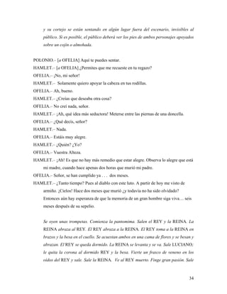 34
y su cortejo se están sentando en algún lugar fuera del escenario, invisibles al
público. Si es posible, el público deberá ver los pies de ambos personajes apoyados
sobre un cojín o almohada.
POLONIO.– [a OFELIA] Aquí te puedes sentar.
HAMLET.– [a OFELIA] ¿Permites que me recueste en tu regazo?
OFELIA.– ¡No, mi señor!
HAMLET.– Solamente quiero apoyar la cabeza en tus rodillas.
OFELIA.– Ah, bueno.
HAMLET.– ¿Creías que deseaba otra cosa?
OFELIA.– No creí nada, señor.
HAMLET.– ¡Ah, qué idea más seductora! Meterse entre las piernas de una doncella.
OFELIA.– ¿Qué decís, señor?
HAMLET.– Nada.
OFELIA.– Estáis muy alegre.
HAMLET.– ¿Quién? ¿Yo?
OFELIA.– Vuestra Alteza.
HAMLET.– ¡Ah! Es que no hay más remedio que estar alegre. Observa lo alegre que está
mi madre, cuando hace apenas dos horas que murió mi padre.
OFELIA.– Señor, se han cumplido ya . . . dos meses.
HAMLET.– ¿Tanto tiempo? Pues al diablo con este luto. A partir de hoy me visto de
armiño. ¡Cielos! Hace dos meses que murió ¿y todavía no ha sido olvidado?
Entonces aún hay esperanza de que la memoria de un gran hombre siga viva… seis
meses después de su sepelio.
Se oyen unas trompetas. Comienza la pantomima. Salen el REY y la REINA. La
REINA abraza al REY. El REY abraza a la REINA. El REY toma a la REINA en
brazos y la besa en el cuello. Se acuestan ambos en una cama de flores y se besan y
abrazan. El REY se queda dormido. La REINA se levanta y se va. Sale LUCIANO;
le quita la corona al dormido REY y la besa. Vierte un frasco de veneno en los
oídos del REY y sale. Sale la REINA. Ve al REY muerto. Finge gran pasión. Sale
 
