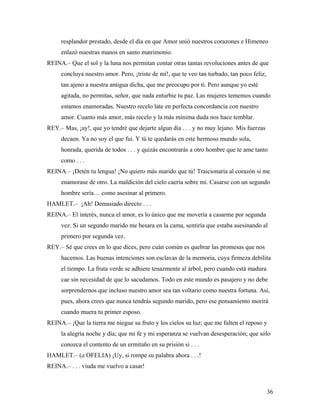 36
resplandor prestado, desde el día en que Amor unió nuestros corazones e Himeneo
enlazó nuestras manos en santo matrimonio.
REINA.– Que el sol y la luna nos permitan contar otras tantas revoluciones antes de que
concluya nuestro amor. Pero, ¡triste de mí!, que te veo tan turbado, tan poco feliz,
tan ajeno a nuestra antigua dicha, que me preocupo por ti. Pero aunque yo esté
agitada, no permitas, señor, que nada enturbie tu paz. Las mujeres tememos cuando
estamos enamoradas. Nuestro recelo late en perfecta concordancia con nuestro
amor. Cuanto más amor, más recelo y la más mínima duda nos hace temblar.
REY.– Mas, ¡ay!, que yo tendré que dejarte algun día . . . y no muy lejano. Mis fuerzas
decaen. Ya no soy el que fui. Y tú te quedarás en este hermoso mundo sola,
honrada, querida de todos . . . y quizás encontrarás a otro hombre que te ame tanto
como . . .
REINA.– ¡Detén tu lengua! ¡No quiero más marido que tú! Traicionaría al corazón si me
enamorase de otro. La maldición del cielo caería sobre mí. Casarse con un segundo
hombre sería… como asesinar al primero.
HAMLET.– ¡Ah! Demasiado directo . . .
REINA.– El interés, nunca el amor, es lo único que me movería a casarme por segunda
vez. Si un segundo marido me besara en la cama, sentiría que estaba asesinando al
primero por segunda vez.
REY.– Sé que crees en lo que dices, pero cuán común es quebrar las promesas que nos
hacemos. Las buenas intenciones son esclavas de la memoria, cuya firmeza debilita
el tiempo. La fruta verde se adhiere tenazmente al árbol, pero cuando está madura
cae sin necesidad de que lo sacudamos. Todo en este mundo es pasajero y no debe
sorprendernos que incluso nuestro amor sea tan voltario como nuestra fortuna. Así,
pues, ahora crees que nunca tendrás segundo marido, pero ese pensamiento morirá
cuando muera tu primer esposo.
REINA.– ¡Que la tierra me niegue su fruto y los cielos su luz; que me falten el reposo y
la alegría noche y día; que mi fe y mi esperanza se vuelvan desesperación; que sólo
conozca el contento de un ermitaño en su prisión si . . .
HAMLET.– (a OFELIA) ¡Uy, si rompe su palabra ahora . . .!
REINA.– . . . viuda me vuelvo a casar!
 