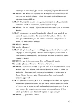45
ese otro que es una ciénaga?¿Qué demonio te engañó? ¡Vergüenza debería darte!
GERTRUDIS.– ¡Oh Hamlet! No digas nada más. Has logrado verdaderamente que me
mire en lo más hondo de mi alma y todo lo que veo allí son horribles manchas
negras que jamás podré lavar.
HAMLET.– No, no podrás lavarlas; pero seguir durmiento junto al sudor pestilente de
ese hombre, sumida en la corrupción, copulando en una pocilga….
GERTRUDIS.– ¡No más, Hamlet! Tus palabras se me clavan como vidrios en el corazón.
No más…
HAMLET.– ¡Un asesino y un canalla! Una sabandija indigna de besar la suela de los
zapatos de tu primer marido… ¡Un rey contrahecho! Un ladrón del reino y del
trono, que nos ha robado la joya más hermosa de la corona (en referencia a su
madre) y se la metido en la faltriquera.
GERTRUDIS.– No más…
VOZ (en off).– ¡Hamlet…!
HAMLET.– (dirigiéndose al espectro invisible) ¿Qué quieres de mí? ¿Vienes a regañar a
tu hijo por su inacción? ¿Vienes a decirme que estoy dejando pasar el tiempo en
vano, que mi ira se va templando, que he perdido la ocasión de ejecutar tu terrible
mandato? ¡Háblame!
GERTRUDIS.– (que lo observa asustada) ¡Dios mío! Ha perdido la razón.
VOZ (en off).– ¡Hamlet…! Recuerda… Recuerda… Recuerda…
GERTRUDIS.– (acercándose a HAMLET que está como en un trance mirando al vacío)
¡Hamlet! ¿Qué haces, mirando al vacío y conversando con el aire? El alma te sale
por los ojos y tienes los pelos de punta, como soldados que oyen de repente la
alarma. Cálmate hijo mío y apaga el fuego de tu arrebato con el agua de la
templanza. ¿Qué ves?
HAMLET.– (Apuntando al vacío) ¡A él! ¡A él! Mira su pálida faz y dime si el flujo que
emana de su figura no es suficiente para que lo vean hasta las piedras del camino.
(al espectro, que se supone mira a la madre todavía con ojos amorosos) ¡Y no la
mires con esos ojos compasivos, no sea que me enternezca, e incapaz de llevar a
cabo lo que he hacer, acabe derramando lágrimas en lugar de sangre!
GERTRUDIS.– ¿A quién hablas, Hamlet?
 
