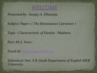  Presented by : Sanjay A. Dharaiya
 Subject: Paper 1 ( The Renaissance Literature )
 Topic : Characteristic of Hamlet : Madness
 Part: M.A. Sem-1
 Email Id: dharaiy9@amail.com
 Submitted: Smt. S.B. Gardi Department of English MKB
University.
 