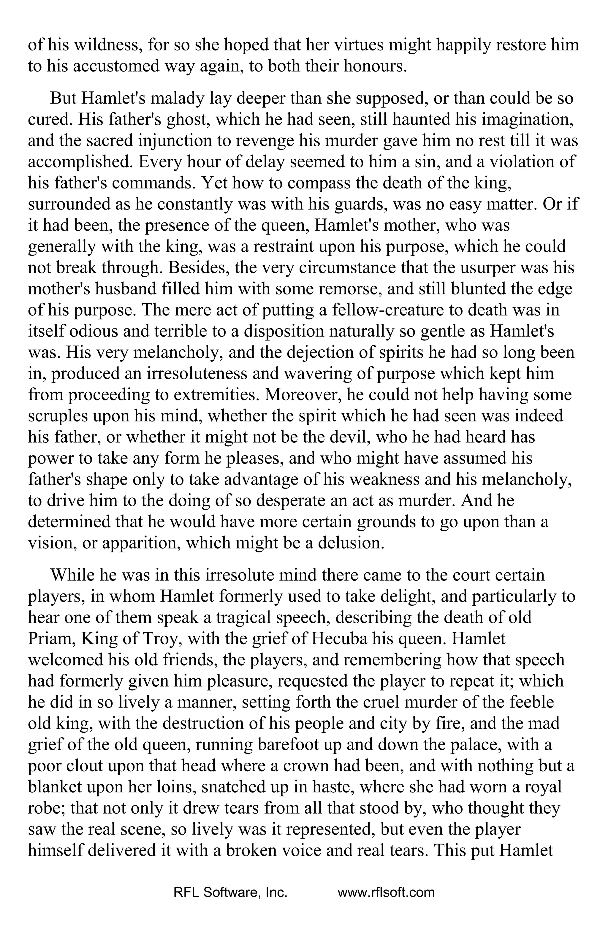 of his wildness, for so she hoped that her virtues might happily restore him
to his accustomed way again, to both their honours.
But Hamlet's malady lay deeper than she supposed, or than could be so
cured. His father's ghost, which he had seen, still haunted his imagination,
and the sacred injunction to revenge his murder gave him no rest till it was
accomplished. Every hour of delay seemed to him a sin, and a violation of
his father's commands. Yet how to compass the death of the king,
surrounded as he constantly was with his guards, was no easy matter. Or if
it had been, the presence of the queen, Hamlet's mother, who was
generally with the king, was a restraint upon his purpose, which he could
not break through. Besides, the very circumstance that the usurper was his
mother's husband filled him with some remorse, and still blunted the edge
of his purpose. The mere act of putting a fellow-creature to death was in
itself odious and terrible to a disposition naturally so gentle as Hamlet's
was. His very melancholy, and the dejection of spirits he had so long been
in, produced an irresoluteness and wavering of purpose which kept him
from proceeding to extremities. Moreover, he could not help having some
scruples upon his mind, whether the spirit which he had seen was indeed
his father, or whether it might not be the devil, who he had heard has
power to take any form he pleases, and who might have assumed his
father's shape only to take advantage of his weakness and his melancholy,
to drive him to the doing of so desperate an act as murder. And he
determined that he would have more certain grounds to go upon than a
vision, or apparition, which might be a delusion.
While he was in this irresolute mind there came to the court certain
players, in whom Hamlet formerly used to take delight, and particularly to
hear one of them speak a tragical speech, describing the death of old
Priam, King of Troy, with the grief of Hecuba his queen. Hamlet
welcomed his old friends, the players, and remembering how that speech
had formerly given him pleasure, requested the player to repeat it; which
he did in so lively a manner, setting forth the cruel murder of the feeble
old king, with the destruction of his people and city by fire, and the mad
grief of the old queen, running barefoot up and down the palace, with a
poor clout upon that head where a crown had been, and with nothing but a
blanket upon her loins, snatched up in haste, where she had worn a royal
robe; that not only it drew tears from all that stood by, who thought they
saw the real scene, so lively was it represented, but even the player
himself delivered it with a broken voice and real tears. This put Hamlet
RFL Software, Inc. www.rflsoft.com
 