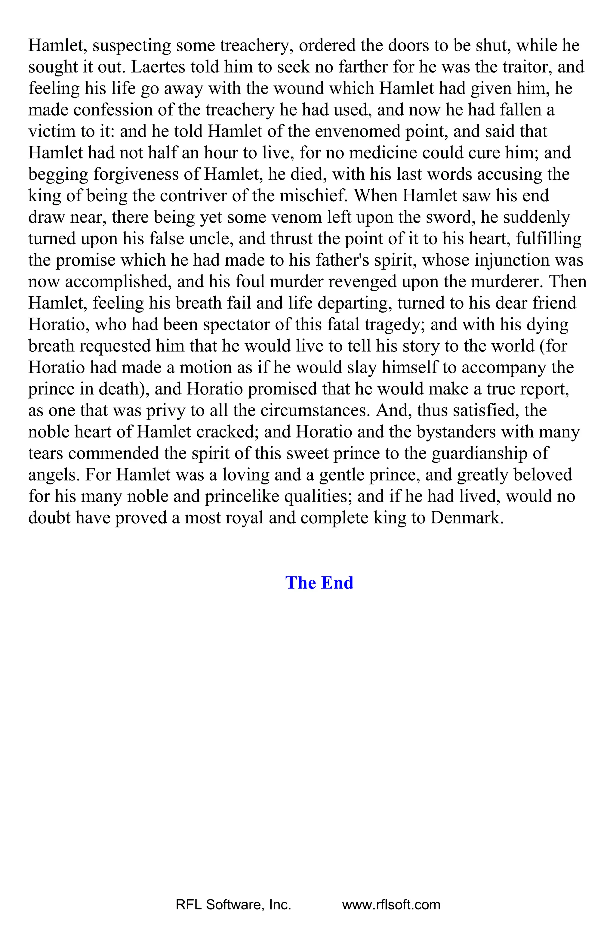 Hamlet, suspecting some treachery, ordered the doors to be shut, while he
sought it out. Laertes told him to seek no farther for he was the traitor, and
feeling his life go away with the wound which Hamlet had given him, he
made confession of the treachery he had used, and now he had fallen a
victim to it: and he told Hamlet of the envenomed point, and said that
Hamlet had not half an hour to live, for no medicine could cure him; and
begging forgiveness of Hamlet, he died, with his last words accusing the
king of being the contriver of the mischief. When Hamlet saw his end
draw near, there being yet some venom left upon the sword, he suddenly
turned upon his false uncle, and thrust the point of it to his heart, fulfilling
the promise which he had made to his father's spirit, whose injunction was
now accomplished, and his foul murder revenged upon the murderer. Then
Hamlet, feeling his breath fail and life departing, turned to his dear friend
Horatio, who had been spectator of this fatal tragedy; and with his dying
breath requested him that he would live to tell his story to the world (for
Horatio had made a motion as if he would slay himself to accompany the
prince in death), and Horatio promised that he would make a true report,
as one that was privy to all the circumstances. And, thus satisfied, the
noble heart of Hamlet cracked; and Horatio and the bystanders with many
tears commended the spirit of this sweet prince to the guardianship of
angels. For Hamlet was a loving and a gentle prince, and greatly beloved
for his many noble and princelike qualities; and if he had lived, would no
doubt have proved a most royal and complete king to Denmark.
The End
RFL Software, Inc. www.rflsoft.com
 