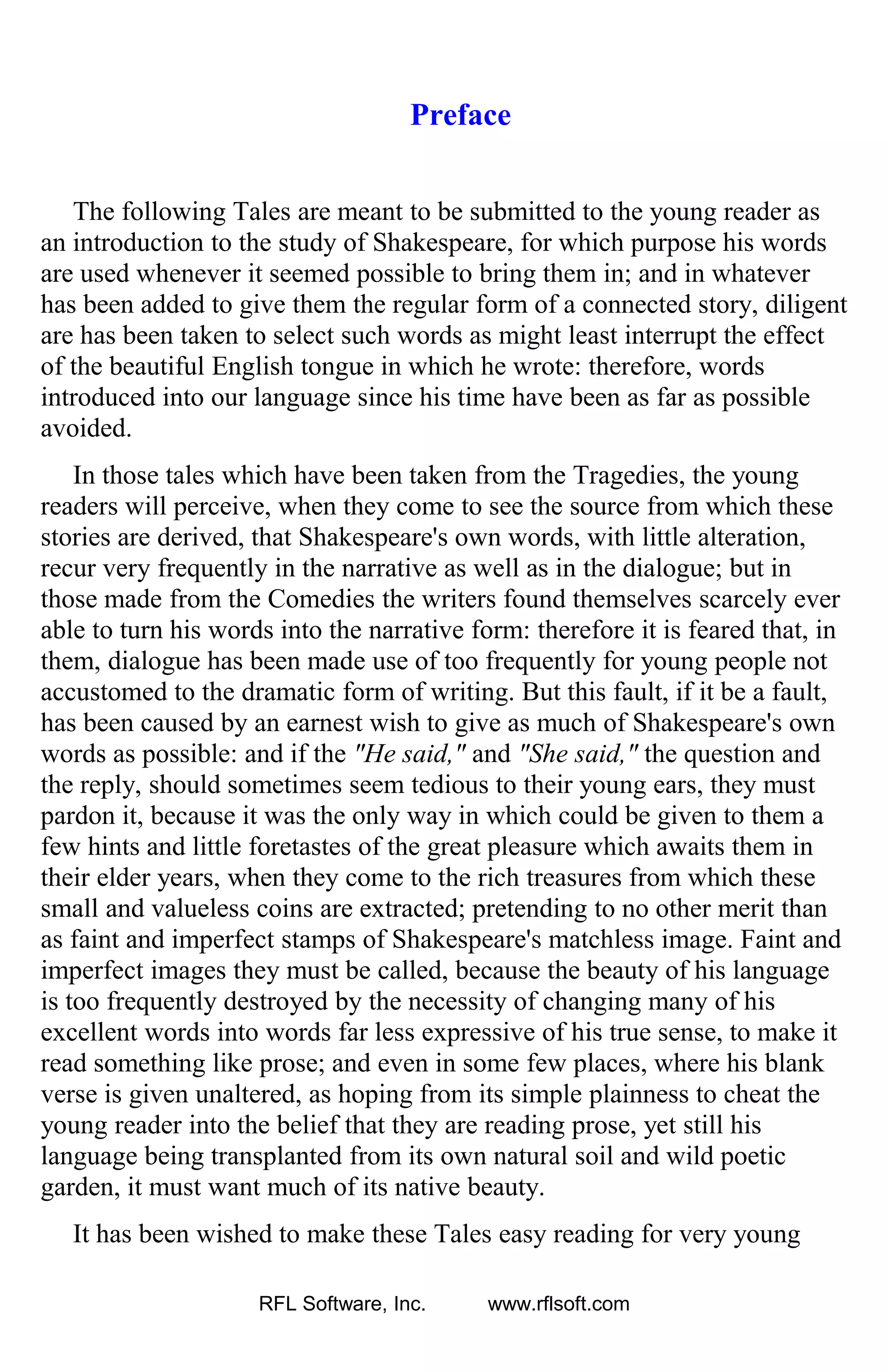 Preface
The following Tales are meant to be submitted to the young reader as
an introduction to the study of Shakespeare, for which purpose his words
are used whenever it seemed possible to bring them in; and in whatever
has been added to give them the regular form of a connected story, diligent
are has been taken to select such words as might least interrupt the effect
of the beautiful English tongue in which he wrote: therefore, words
introduced into our language since his time have been as far as possible
avoided.
In those tales which have been taken from the Tragedies, the young
readers will perceive, when they come to see the source from which these
stories are derived, that Shakespeare's own words, with little alteration,
recur very frequently in the narrative as well as in the dialogue; but in
those made from the Comedies the writers found themselves scarcely ever
able to turn his words into the narrative form: therefore it is feared that, in
them, dialogue has been made use of too frequently for young people not
accustomed to the dramatic form of writing. But this fault, if it be a fault,
has been caused by an earnest wish to give as much of Shakespeare's own
words as possible: and if the "He said," and "She said," the question and
the reply, should sometimes seem tedious to their young ears, they must
pardon it, because it was the only way in which could be given to them a
few hints and little foretastes of the great pleasure which awaits them in
their elder years, when they come to the rich treasures from which these
small and valueless coins are extracted; pretending to no other merit than
as faint and imperfect stamps of Shakespeare's matchless image. Faint and
imperfect images they must be called, because the beauty of his language
is too frequently destroyed by the necessity of changing many of his
excellent words into words far less expressive of his true sense, to make it
read something like prose; and even in some few places, where his blank
verse is given unaltered, as hoping from its simple plainness to cheat the
young reader into the belief that they are reading prose, yet still his
language being transplanted from its own natural soil and wild poetic
garden, it must want much of its native beauty.
It has been wished to make these Tales easy reading for very young
RFL Software, Inc. www.rflsoft.com
 