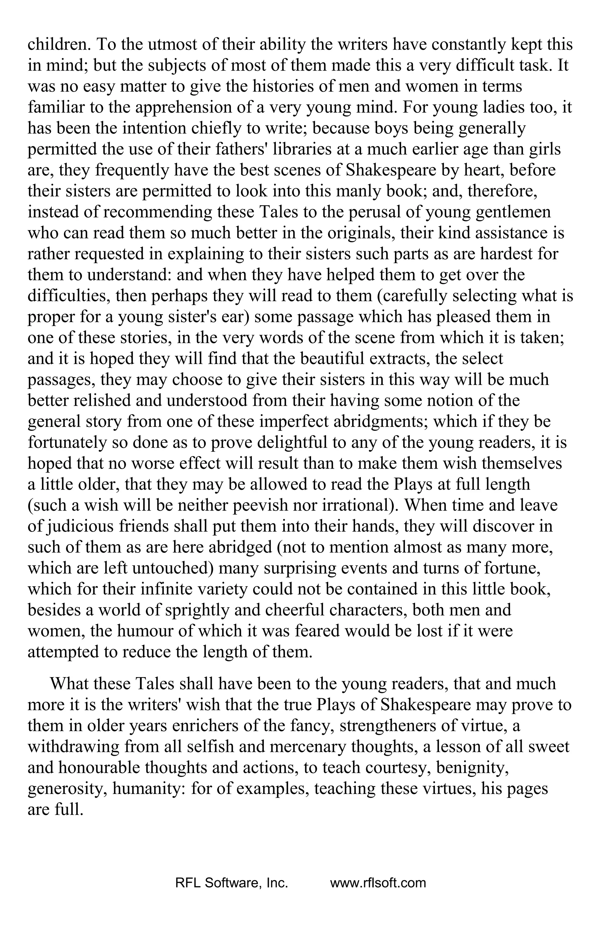 children. To the utmost of their ability the writers have constantly kept this
in mind; but the subjects of most of them made this a very difficult task. It
was no easy matter to give the histories of men and women in terms
familiar to the apprehension of a very young mind. For young ladies too, it
has been the intention chiefly to write; because boys being generally
permitted the use of their fathers' libraries at a much earlier age than girls
are, they frequently have the best scenes of Shakespeare by heart, before
their sisters are permitted to look into this manly book; and, therefore,
instead of recommending these Tales to the perusal of young gentlemen
who can read them so much better in the originals, their kind assistance is
rather requested in explaining to their sisters such parts as are hardest for
them to understand: and when they have helped them to get over the
difficulties, then perhaps they will read to them (carefully selecting what is
proper for a young sister's ear) some passage which has pleased them in
one of these stories, in the very words of the scene from which it is taken;
and it is hoped they will find that the beautiful extracts, the select
passages, they may choose to give their sisters in this way will be much
better relished and understood from their having some notion of the
general story from one of these imperfect abridgments; which if they be
fortunately so done as to prove delightful to any of the young readers, it is
hoped that no worse effect will result than to make them wish themselves
a little older, that they may be allowed to read the Plays at full length
(such a wish will be neither peevish nor irrational). When time and leave
of judicious friends shall put them into their hands, they will discover in
such of them as are here abridged (not to mention almost as many more,
which are left untouched) many surprising events and turns of fortune,
which for their infinite variety could not be contained in this little book,
besides a world of sprightly and cheerful characters, both men and
women, the humour of which it was feared would be lost if it were
attempted to reduce the length of them.
What these Tales shall have been to the young readers, that and much
more it is the writers' wish that the true Plays of Shakespeare may prove to
them in older years enrichers of the fancy, strengtheners of virtue, a
withdrawing from all selfish and mercenary thoughts, a lesson of all sweet
and honourable thoughts and actions, to teach courtesy, benignity,
generosity, humanity: for of examples, teaching these virtues, his pages
are full.
RFL Software, Inc. www.rflsoft.com
 