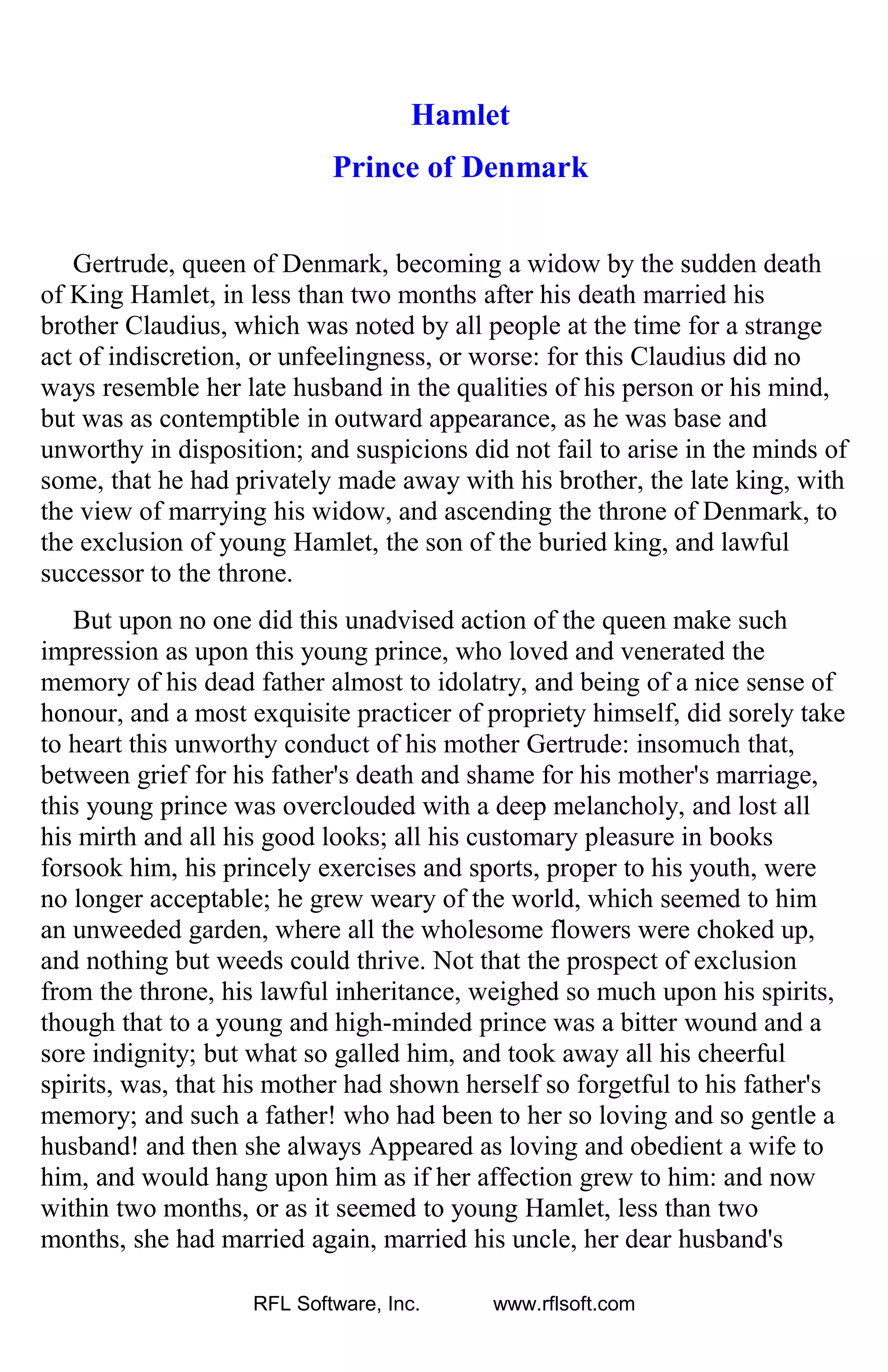 Hamlet
Prince of Denmark
Gertrude, queen of Denmark, becoming a widow by the sudden death
of King Hamlet, in less than two months after his death married his
brother Claudius, which was noted by all people at the time for a strange
act of indiscretion, or unfeelingness, or worse: for this Claudius did no
ways resemble her late husband in the qualities of his person or his mind,
but was as contemptible in outward appearance, as he was base and
unworthy in disposition; and suspicions did not fail to arise in the minds of
some, that he had privately made away with his brother, the late king, with
the view of marrying his widow, and ascending the throne of Denmark, to
the exclusion of young Hamlet, the son of the buried king, and lawful
successor to the throne.
But upon no one did this unadvised action of the queen make such
impression as upon this young prince, who loved and venerated the
memory of his dead father almost to idolatry, and being of a nice sense of
honour, and a most exquisite practicer of propriety himself, did sorely take
to heart this unworthy conduct of his mother Gertrude: insomuch that,
between grief for his father's death and shame for his mother's marriage,
this young prince was overclouded with a deep melancholy, and lost all
his mirth and all his good looks; all his customary pleasure in books
forsook him, his princely exercises and sports, proper to his youth, were
no longer acceptable; he grew weary of the world, which seemed to him
an unweeded garden, where all the wholesome flowers were choked up,
and nothing but weeds could thrive. Not that the prospect of exclusion
from the throne, his lawful inheritance, weighed so much upon his spirits,
though that to a young and high-minded prince was a bitter wound and a
sore indignity; but what so galled him, and took away all his cheerful
spirits, was, that his mother had shown herself so forgetful to his father's
memory; and such a father! who had been to her so loving and so gentle a
husband! and then she always Appeared as loving and obedient a wife to
him, and would hang upon him as if her affection grew to him: and now
within two months, or as it seemed to young Hamlet, less than two
months, she had married again, married his uncle, her dear husband's
RFL Software, Inc. www.rflsoft.com
 