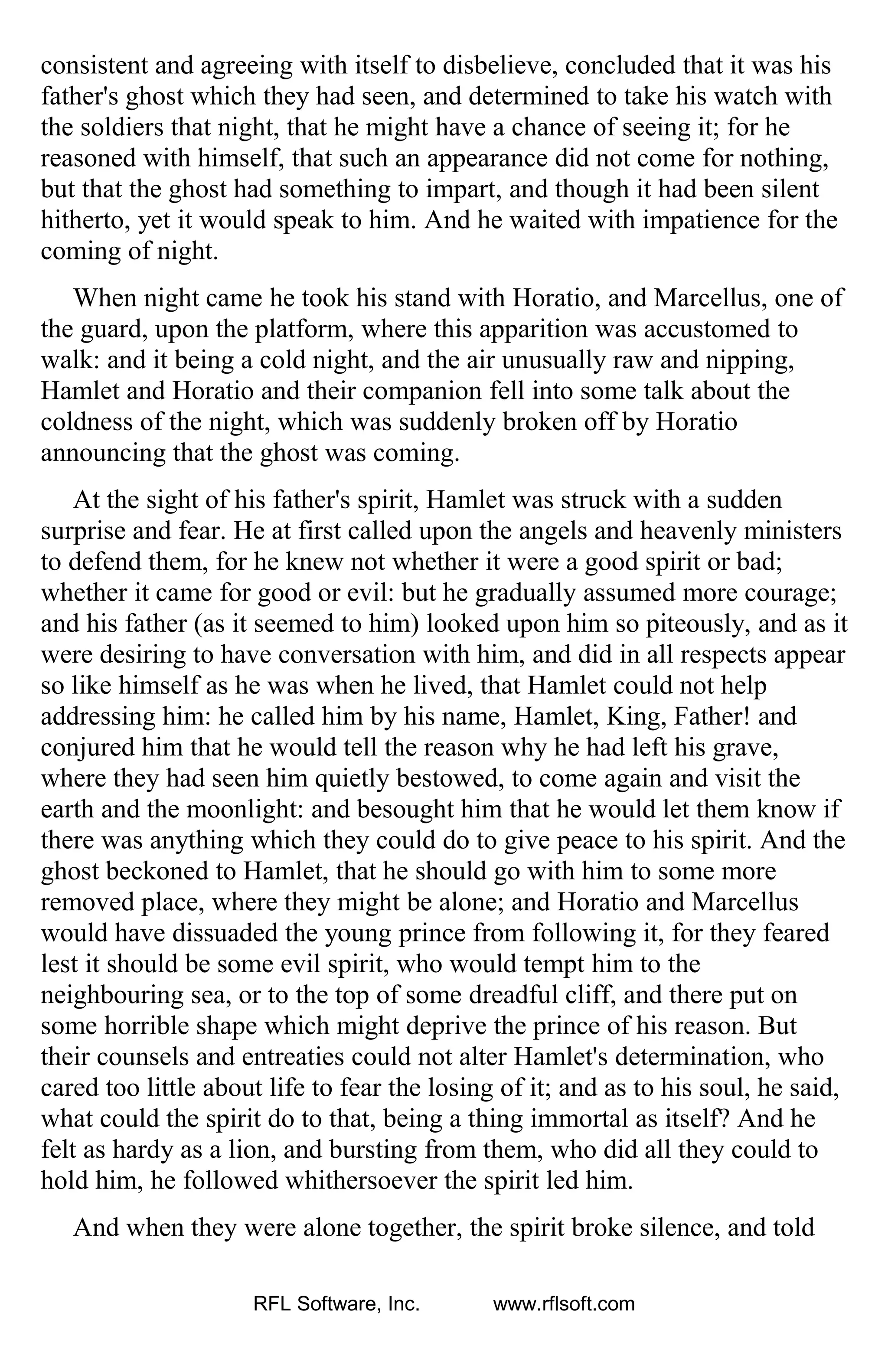 consistent and agreeing with itself to disbelieve, concluded that it was his
father's ghost which they had seen, and determined to take his watch with
the soldiers that night, that he might have a chance of seeing it; for he
reasoned with himself, that such an appearance did not come for nothing,
but that the ghost had something to impart, and though it had been silent
hitherto, yet it would speak to him. And he waited with impatience for the
coming of night.
When night came he took his stand with Horatio, and Marcellus, one of
the guard, upon the platform, where this apparition was accustomed to
walk: and it being a cold night, and the air unusually raw and nipping,
Hamlet and Horatio and their companion fell into some talk about the
coldness of the night, which was suddenly broken off by Horatio
announcing that the ghost was coming.
At the sight of his father's spirit, Hamlet was struck with a sudden
surprise and fear. He at first called upon the angels and heavenly ministers
to defend them, for he knew not whether it were a good spirit or bad;
whether it came for good or evil: but he gradually assumed more courage;
and his father (as it seemed to him) looked upon him so piteously, and as it
were desiring to have conversation with him, and did in all respects appear
so like himself as he was when he lived, that Hamlet could not help
addressing him: he called him by his name, Hamlet, King, Father! and
conjured him that he would tell the reason why he had left his grave,
where they had seen him quietly bestowed, to come again and visit the
earth and the moonlight: and besought him that he would let them know if
there was anything which they could do to give peace to his spirit. And the
ghost beckoned to Hamlet, that he should go with him to some more
removed place, where they might be alone; and Horatio and Marcellus
would have dissuaded the young prince from following it, for they feared
lest it should be some evil spirit, who would tempt him to the
neighbouring sea, or to the top of some dreadful cliff, and there put on
some horrible shape which might deprive the prince of his reason. But
their counsels and entreaties could not alter Hamlet's determination, who
cared too little about life to fear the losing of it; and as to his soul, he said,
what could the spirit do to that, being a thing immortal as itself? And he
felt as hardy as a lion, and bursting from them, who did all they could to
hold him, he followed whithersoever the spirit led him.
And when they were alone together, the spirit broke silence, and told
RFL Software, Inc. www.rflsoft.com
 