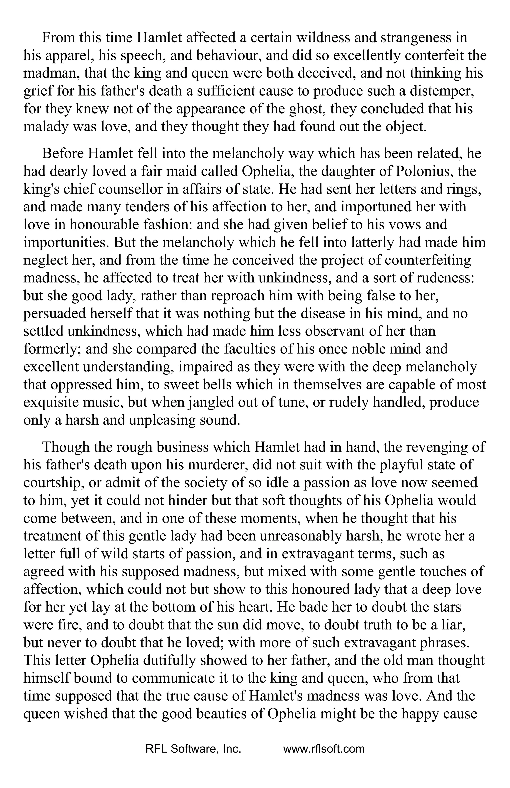 From this time Hamlet affected a certain wildness and strangeness in
his apparel, his speech, and behaviour, and did so excellently conterfeit the
madman, that the king and queen were both deceived, and not thinking his
grief for his father's death a sufficient cause to produce such a distemper,
for they knew not of the appearance of the ghost, they concluded that his
malady was love, and they thought they had found out the object.
Before Hamlet fell into the melancholy way which has been related, he
had dearly loved a fair maid called Ophelia, the daughter of Polonius, the
king's chief counsellor in affairs of state. He had sent her letters and rings,
and made many tenders of his affection to her, and importuned her with
love in honourable fashion: and she had given belief to his vows and
importunities. But the melancholy which he fell into latterly had made him
neglect her, and from the time he conceived the project of counterfeiting
madness, he affected to treat her with unkindness, and a sort of rudeness:
but she good lady, rather than reproach him with being false to her,
persuaded herself that it was nothing but the disease in his mind, and no
settled unkindness, which had made him less observant of her than
formerly; and she compared the faculties of his once noble mind and
excellent understanding, impaired as they were with the deep melancholy
that oppressed him, to sweet bells which in themselves are capable of most
exquisite music, but when jangled out of tune, or rudely handled, produce
only a harsh and unpleasing sound.
Though the rough business which Hamlet had in hand, the revenging of
his father's death upon his murderer, did not suit with the playful state of
courtship, or admit of the society of so idle a passion as love now seemed
to him, yet it could not hinder but that soft thoughts of his Ophelia would
come between, and in one of these moments, when he thought that his
treatment of this gentle lady had been unreasonably harsh, he wrote her a
letter full of wild starts of passion, and in extravagant terms, such as
agreed with his supposed madness, but mixed with some gentle touches of
affection, which could not but show to this honoured lady that a deep love
for her yet lay at the bottom of his heart. He bade her to doubt the stars
were fire, and to doubt that the sun did move, to doubt truth to be a liar,
but never to doubt that he loved; with more of such extravagant phrases.
This letter Ophelia dutifully showed to her father, and the old man thought
himself bound to communicate it to the king and queen, who from that
time supposed that the true cause of Hamlet's madness was love. And the
queen wished that the good beauties of Ophelia might be the happy cause
RFL Software, Inc. www.rflsoft.com
 