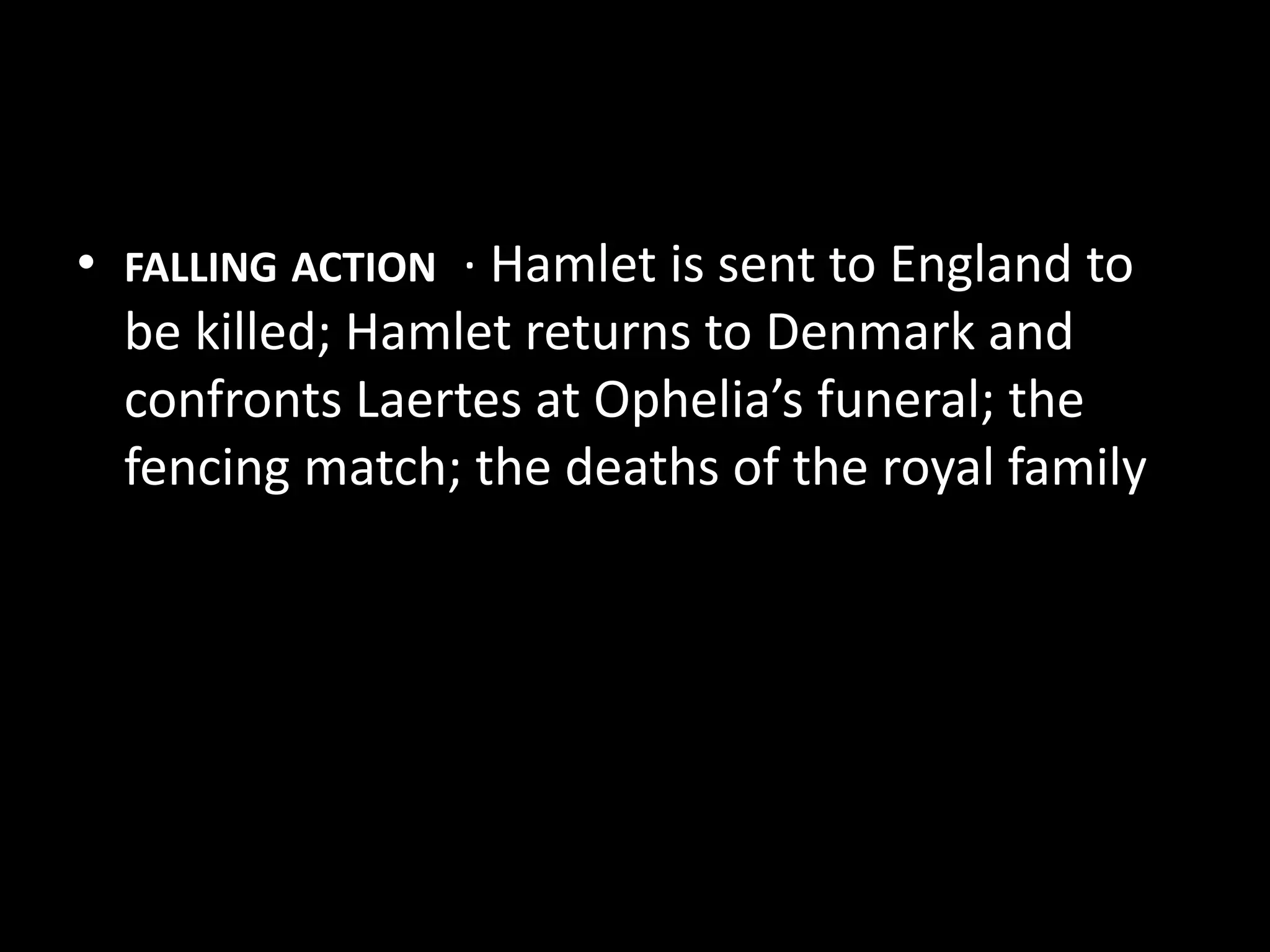 • FALLING ACTION · Hamlet is sent to England to 
be killed; Hamlet returns to Denmark and 
confronts Laertes at Ophelia’s funeral; the 
fencing match; the deaths of the royal family 
 