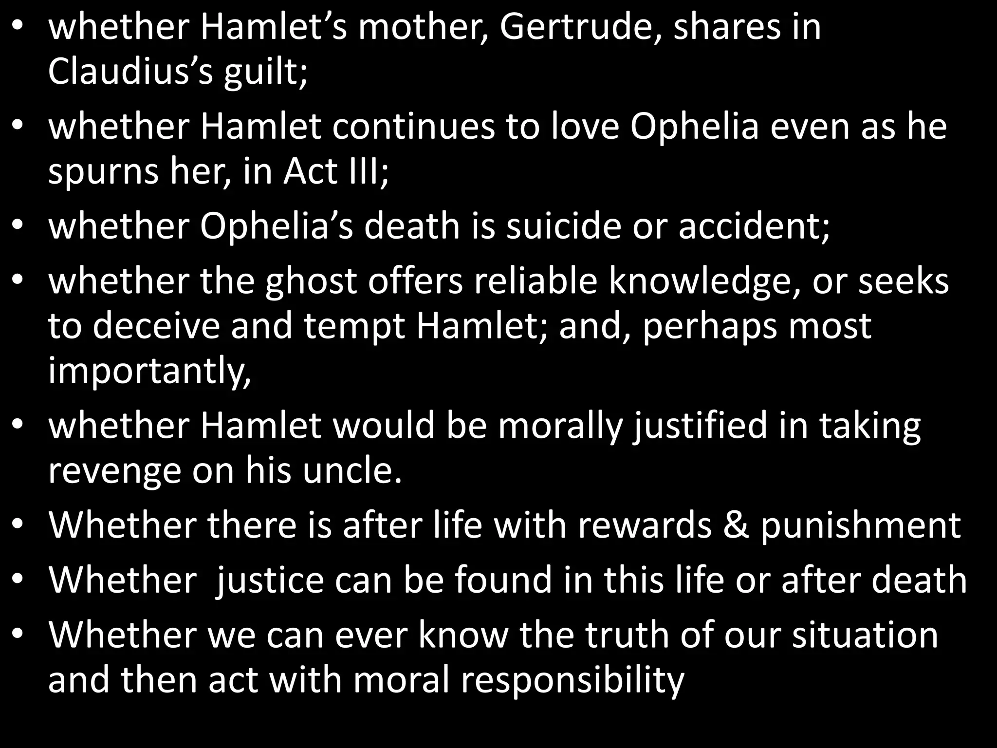 • whether Hamlet’s mother, Gertrude, shares in 
Claudius’s guilt; 
• whether Hamlet continues to love Ophelia even as he 
spurns her, in Act III; 
• whether Ophelia’s death is suicide or accident; 
• whether the ghost offers reliable knowledge, or seeks 
to deceive and tempt Hamlet; and, perhaps most 
importantly, 
• whether Hamlet would be morally justified in taking 
revenge on his uncle. 
• Whether there is after life with rewards & punishment 
• Whether justice can be found in this life or after death 
• Whether we can ever know the truth of our situation 
and then act with moral responsibility 
 