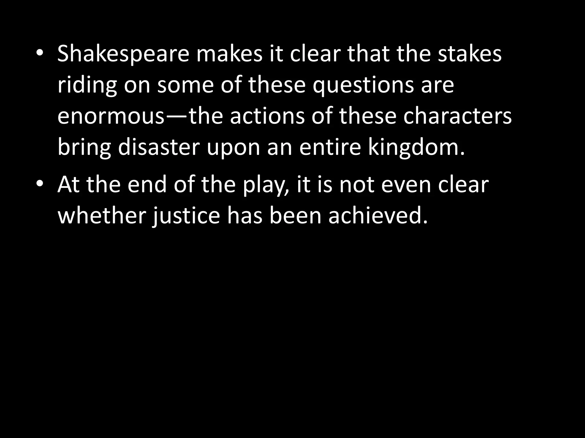 • Shakespeare makes it clear that the stakes 
riding on some of these questions are 
enormous—the actions of these characters 
bring disaster upon an entire kingdom. 
• At the end of the play, it is not even clear 
whether justice has been achieved. 
 