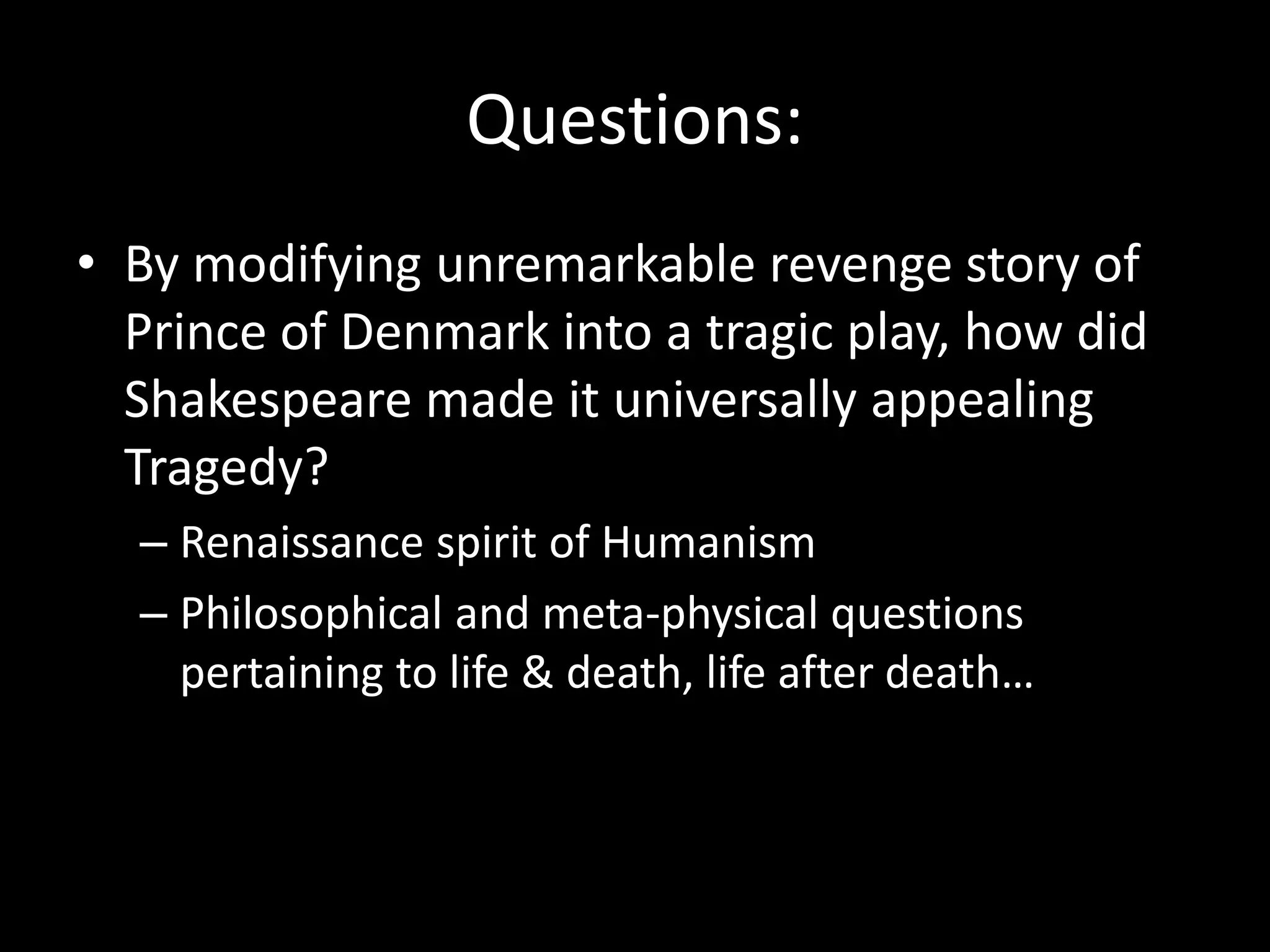 Questions: 
• By modifying unremarkable revenge story of 
Prince of Denmark into a tragic play, how did 
Shakespeare made it universally appealing 
Tragedy? 
– Renaissance spirit of Humanism 
– Philosophical and meta-physical questions 
pertaining to life & death, life after death… 
 