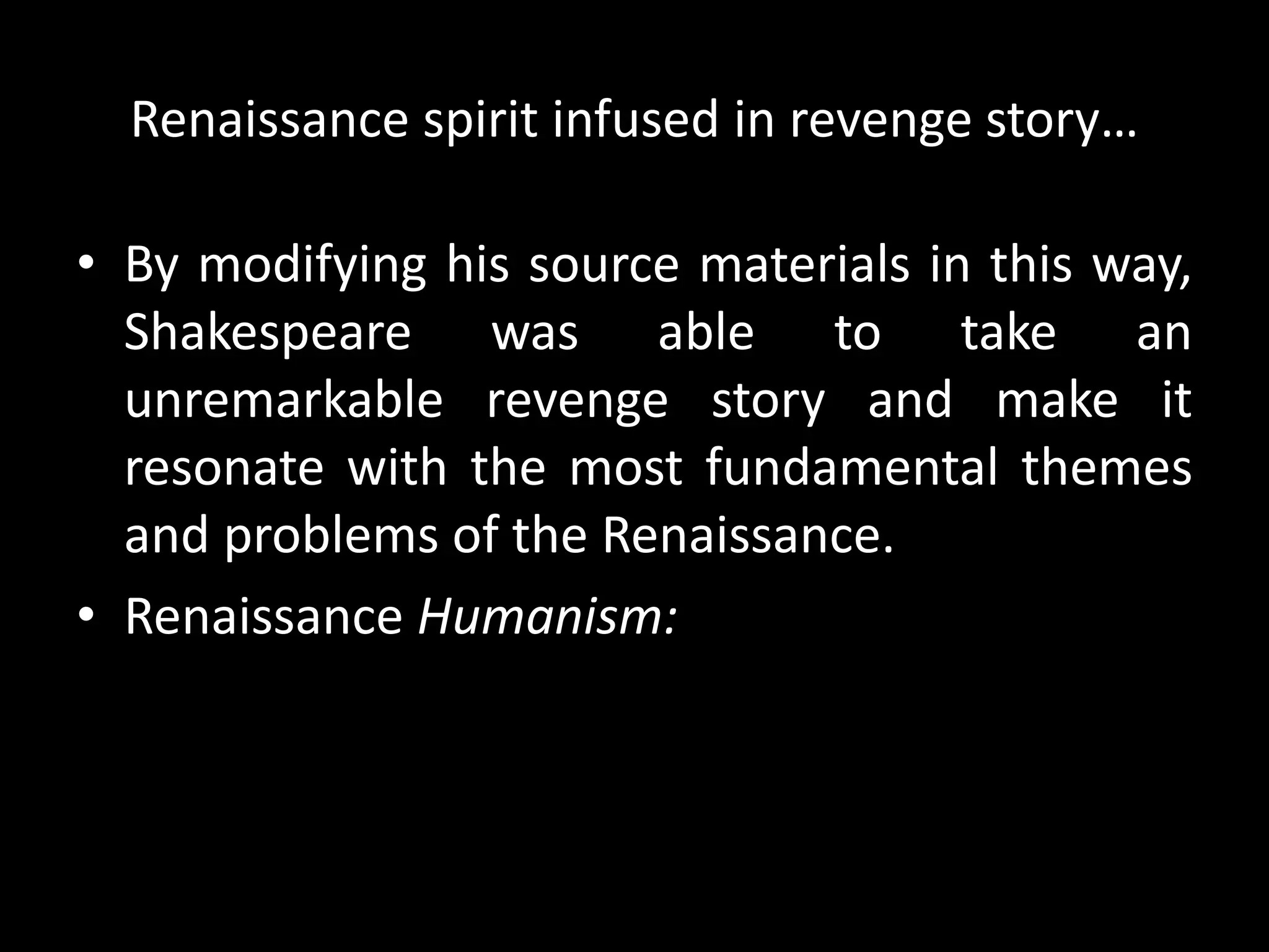 Renaissance spirit infused in revenge story… 
• By modifying his source materials in this way, 
Shakespeare was able to take an 
unremarkable revenge story and make it 
resonate with the most fundamental themes 
and problems of the Renaissance. 
• Renaissance Humanism: 
 