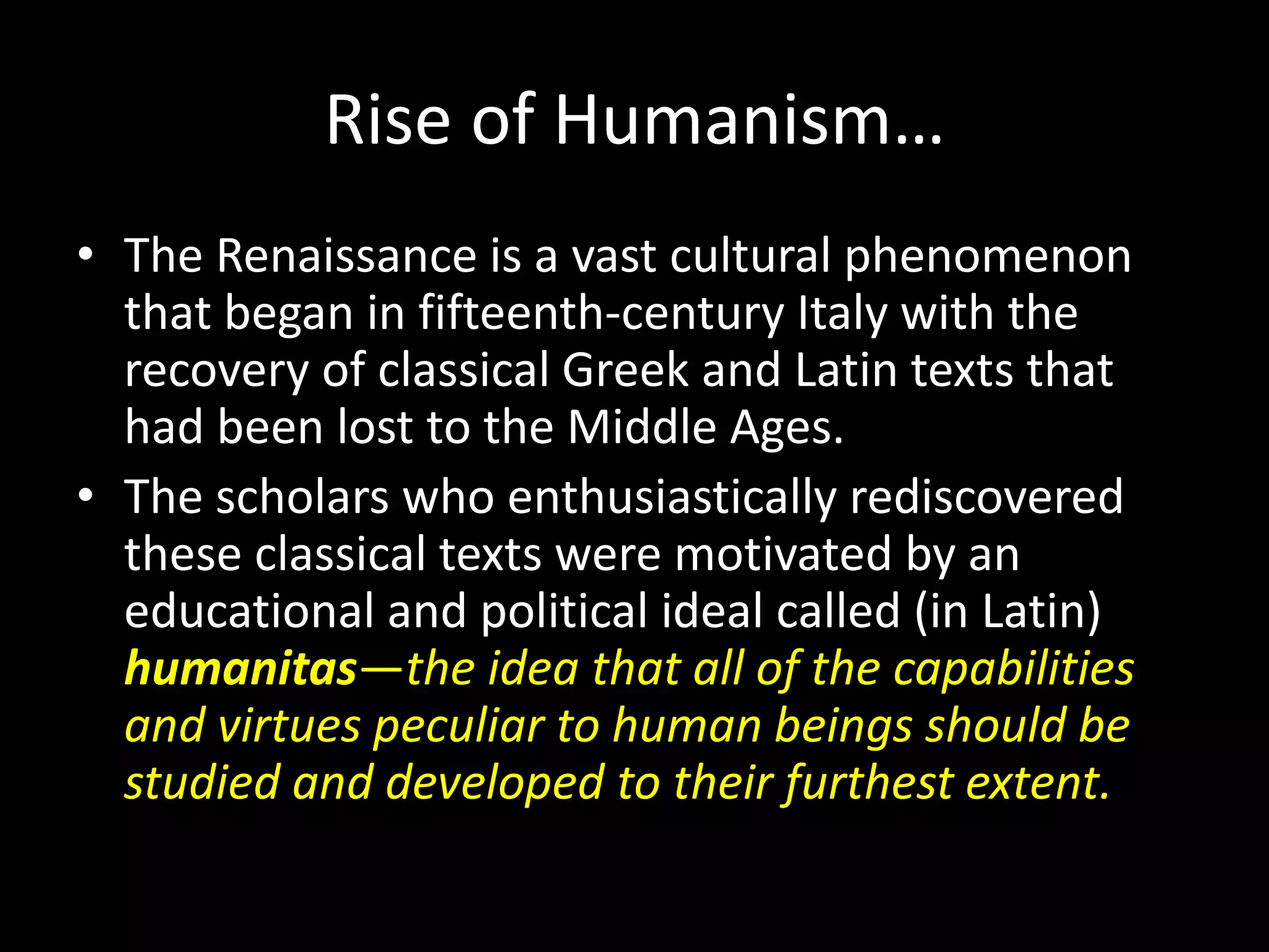 Rise of Humanism… 
• The Renaissance is a vast cultural phenomenon 
that began in fifteenth-century Italy with the 
recovery of classical Greek and Latin texts that 
had been lost to the Middle Ages. 
• The scholars who enthusiastically rediscovered 
these classical texts were motivated by an 
educational and political ideal called (in Latin) 
humanitas—the idea that all of the capabilities 
and virtues peculiar to human beings should be 
studied and developed to their furthest extent. 
 