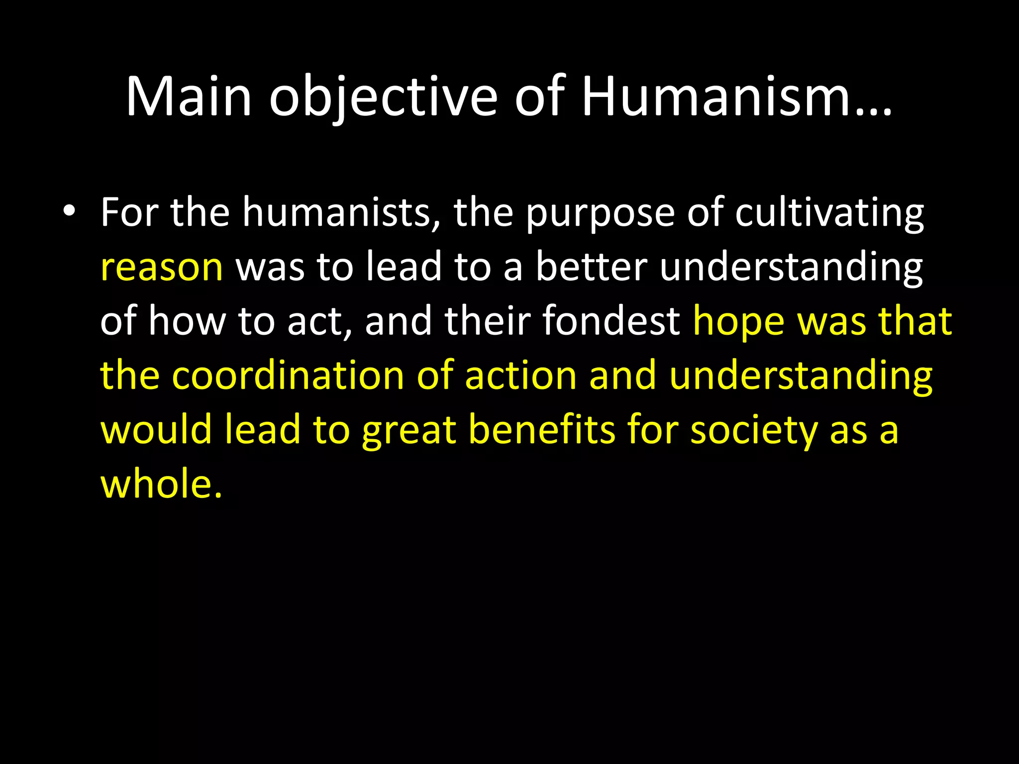 Main objective of Humanism… 
• For the humanists, the purpose of cultivating 
reason was to lead to a better understanding 
of how to act, and their fondest hope was that 
the coordination of action and understanding 
would lead to great benefits for society as a 
whole. 
 