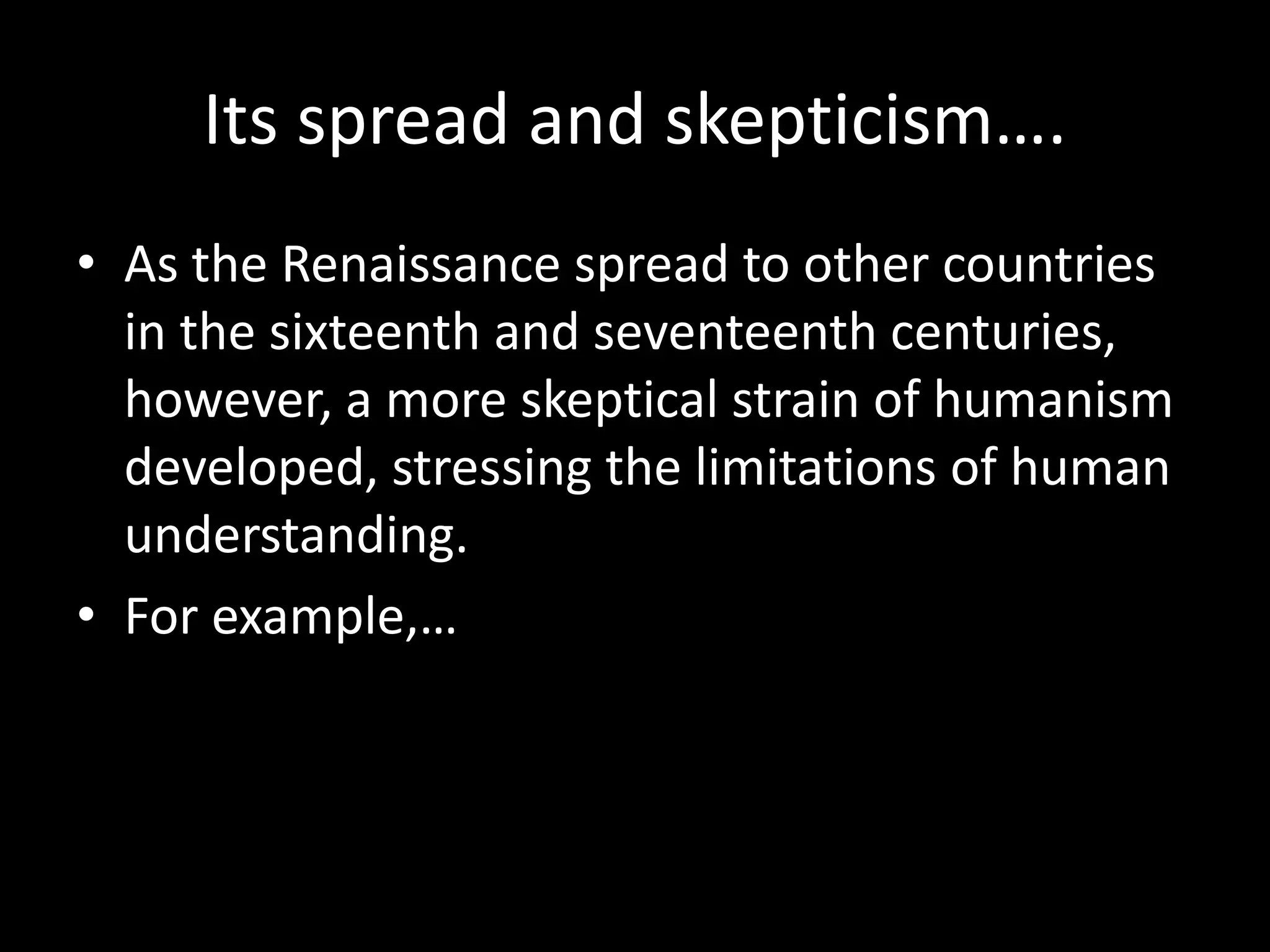 Its spread and skepticism…. 
• As the Renaissance spread to other countries 
in the sixteenth and seventeenth centuries, 
however, a more skeptical strain of humanism 
developed, stressing the limitations of human 
understanding. 
• For example,… 
 