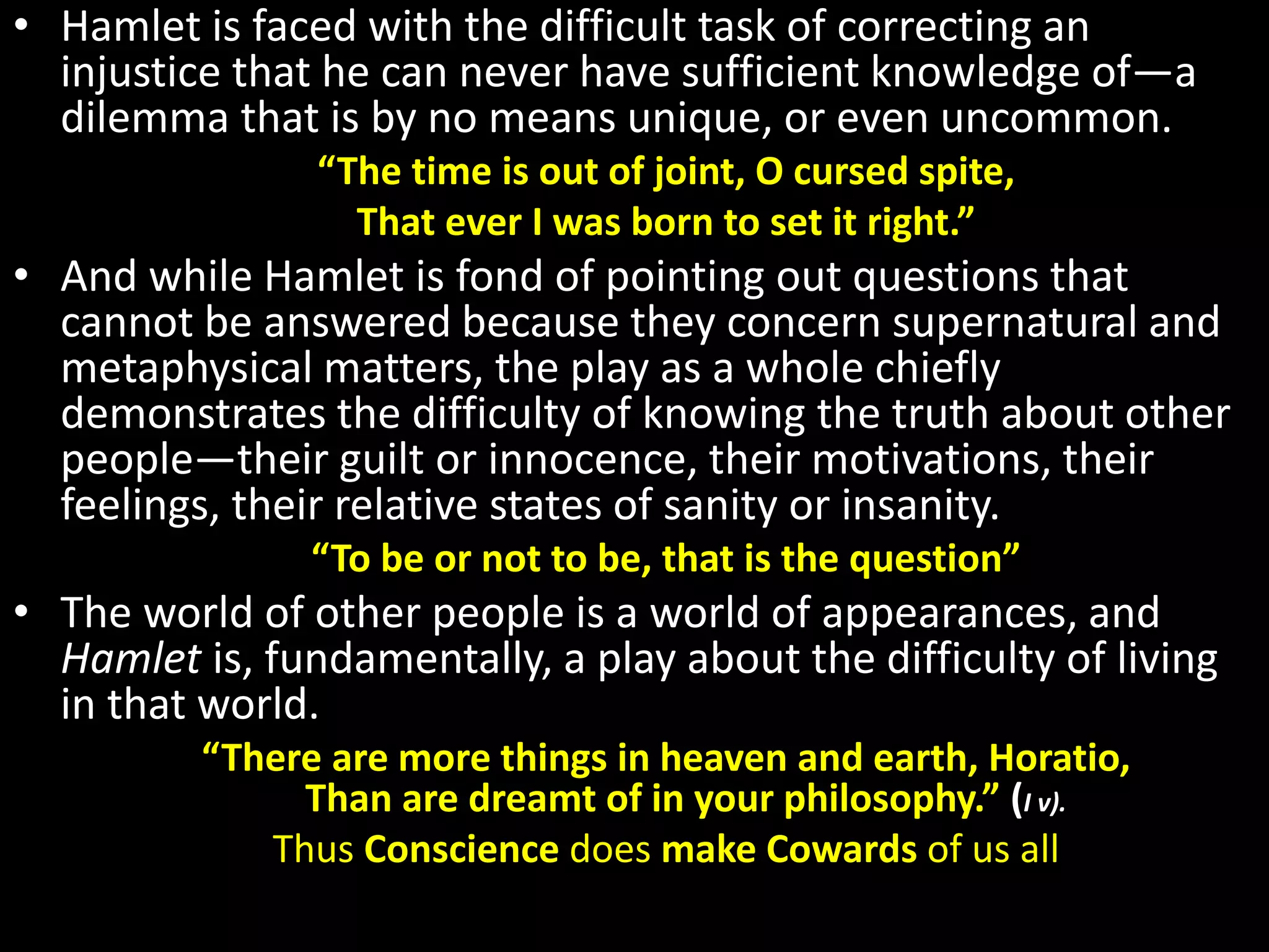 • Hamlet is faced with the difficult task of correcting an 
injustice that he can never have sufficient knowledge of—a 
dilemma that is by no means unique, or even uncommon. 
“The time is out of joint, O cursed spite, 
That ever I was born to set it right.” 
• And while Hamlet is fond of pointing out questions that 
cannot be answered because they concern supernatural and 
metaphysical matters, the play as a whole chiefly 
demonstrates the difficulty of knowing the truth about other 
people—their guilt or innocence, their motivations, their 
feelings, their relative states of sanity or insanity. 
“To be or not to be, that is the question” 
• The world of other people is a world of appearances, and 
Hamlet is, fundamentally, a play about the difficulty of living 
in that world. 
“There are more things in heaven and earth, Horatio, 
Than are dreamt of in your philosophy.” (I v). 
Thus Conscience does make Cowards of us all 
 