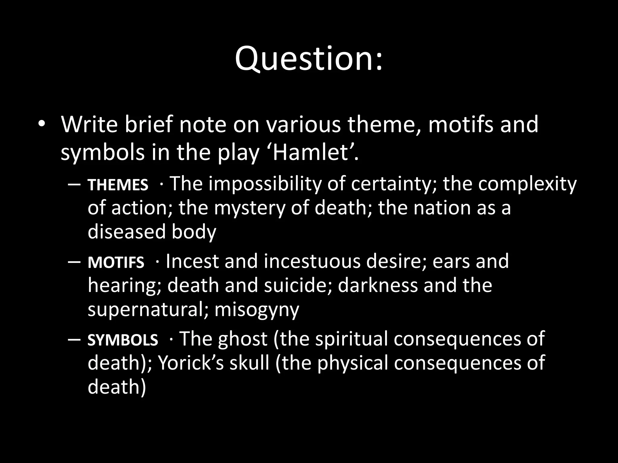 Question: 
• Write brief note on various theme, motifs and 
symbols in the play ‘Hamlet’. 
– THEMES · The impossibility of certainty; the complexity 
of action; the mystery of death; the nation as a 
diseased body 
– MOTIFS · Incest and incestuous desire; ears and 
hearing; death and suicide; darkness and the 
supernatural; misogyny 
– SYMBOLS · The ghost (the spiritual consequences of 
death); Yorick’s skull (the physical consequences of 
death) 
