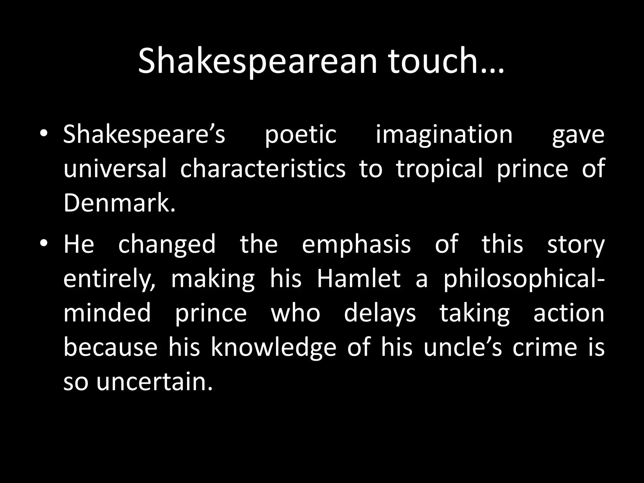 Shakespearean touch… 
• Shakespeare’s poetic imagination gave 
universal characteristics to tropical prince of 
Denmark. 
• He changed the emphasis of this story 
entirely, making his Hamlet a philosophical-minded 
prince who delays taking action 
because his knowledge of his uncle’s crime is 
so uncertain. 
 