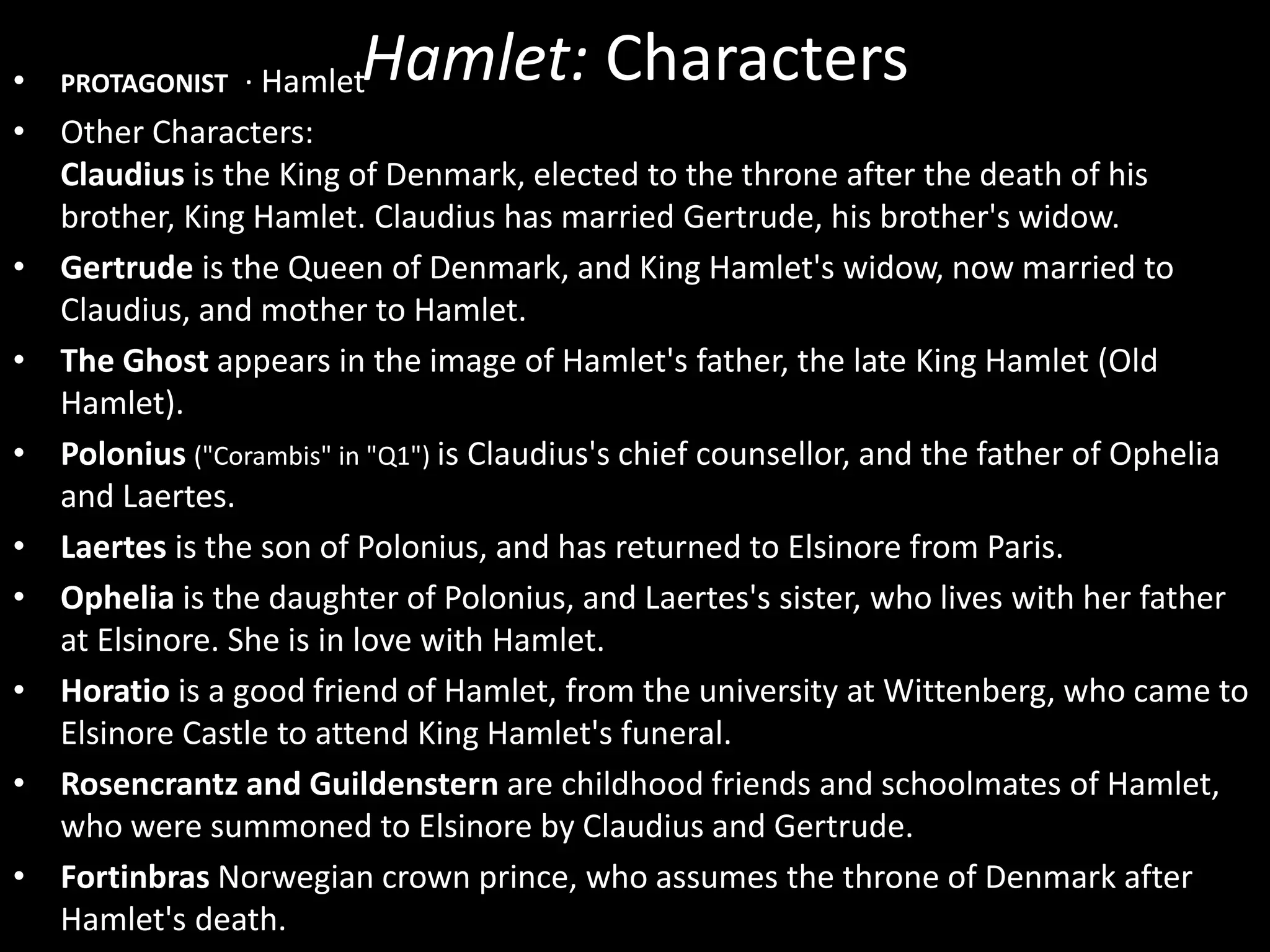 Hamlet: Characters • PROTAGONIST · Hamlet 
• Other Characters: 
Claudius is the King of Denmark, elected to the throne after the death of his 
brother, King Hamlet. Claudius has married Gertrude, his brother's widow. 
• Gertrude is the Queen of Denmark, and King Hamlet's widow, now married to 
Claudius, and mother to Hamlet. 
• The Ghost appears in the image of Hamlet's father, the late King Hamlet (Old 
Hamlet). 
• Polonius ("Corambis" in "Q1") is Claudius's chief counsellor, and the father of Ophelia 
and Laertes. 
• Laertes is the son of Polonius, and has returned to Elsinore from Paris. 
• Ophelia is the daughter of Polonius, and Laertes's sister, who lives with her father 
at Elsinore. She is in love with Hamlet. 
• Horatio is a good friend of Hamlet, from the university at Wittenberg, who came to 
Elsinore Castle to attend King Hamlet's funeral. 
• Rosencrantz and Guildenstern are childhood friends and schoolmates of Hamlet, 
who were summoned to Elsinore by Claudius and Gertrude. 
• Fortinbras Norwegian crown prince, who assumes the throne of Denmark after 
Hamlet's death. 
 