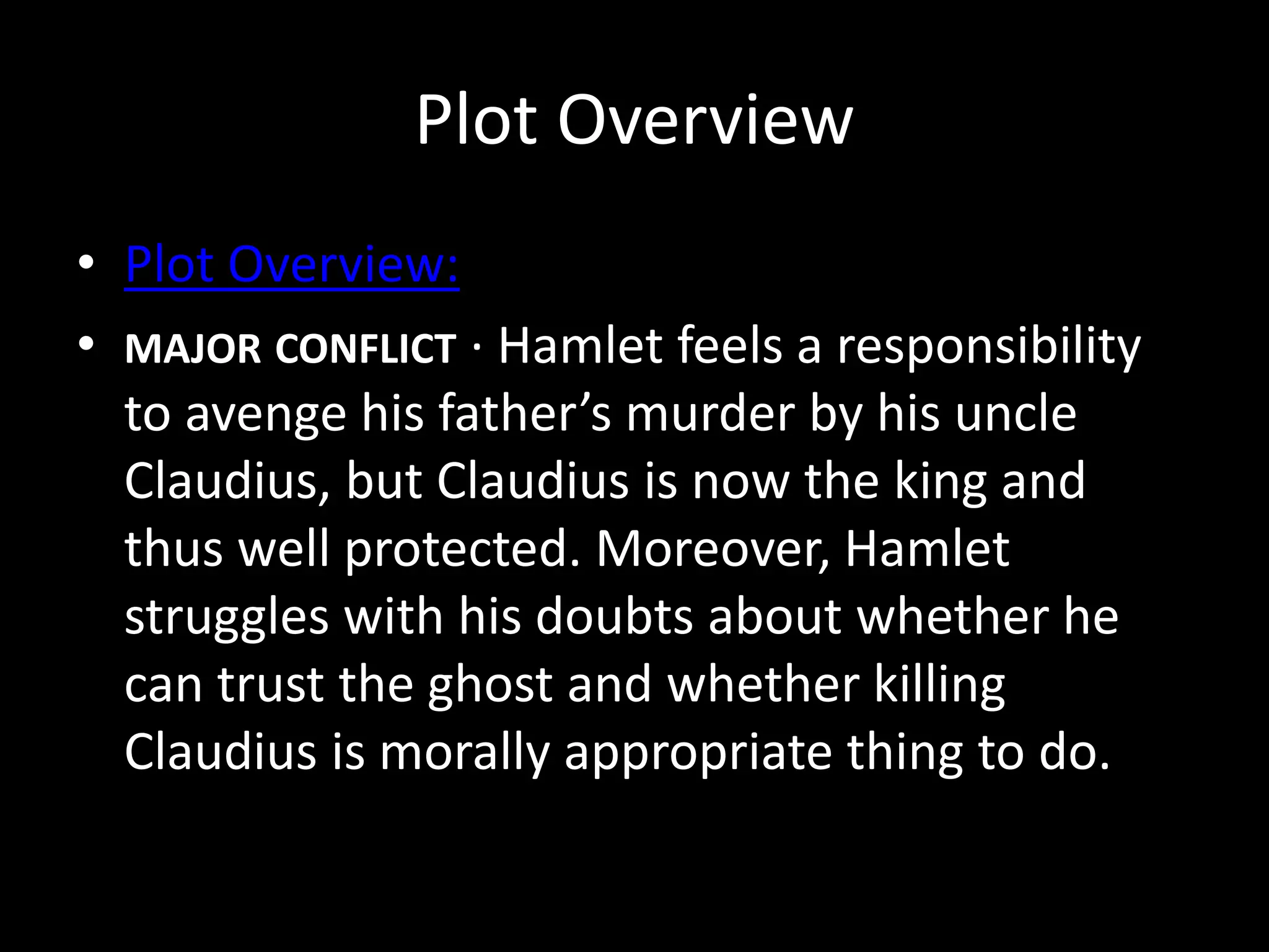 Plot Overview 
• Plot Overview: 
• MAJOR CONFLICT · Hamlet feels a responsibility 
to avenge his father’s murder by his uncle 
Claudius, but Claudius is now the king and 
thus well protected. Moreover, Hamlet 
struggles with his doubts about whether he 
can trust the ghost and whether killing 
Claudius is morally appropriate thing to do. 
 