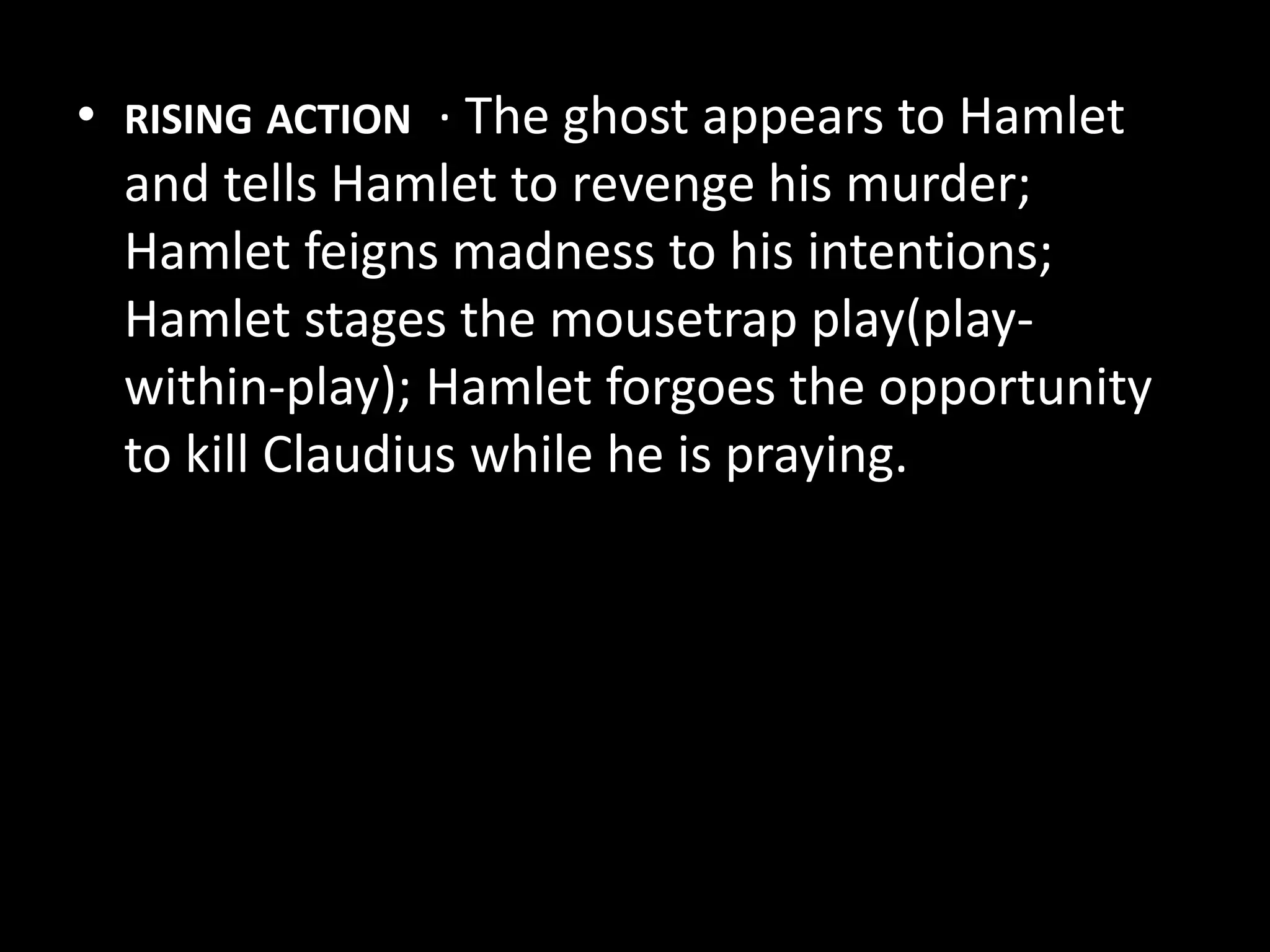 • RISING ACTION · The ghost appears to Hamlet 
and tells Hamlet to revenge his murder; 
Hamlet feigns madness to his intentions; 
Hamlet stages the mousetrap play(play-within- 
play); Hamlet forgoes the opportunity 
to kill Claudius while he is praying. 
 
