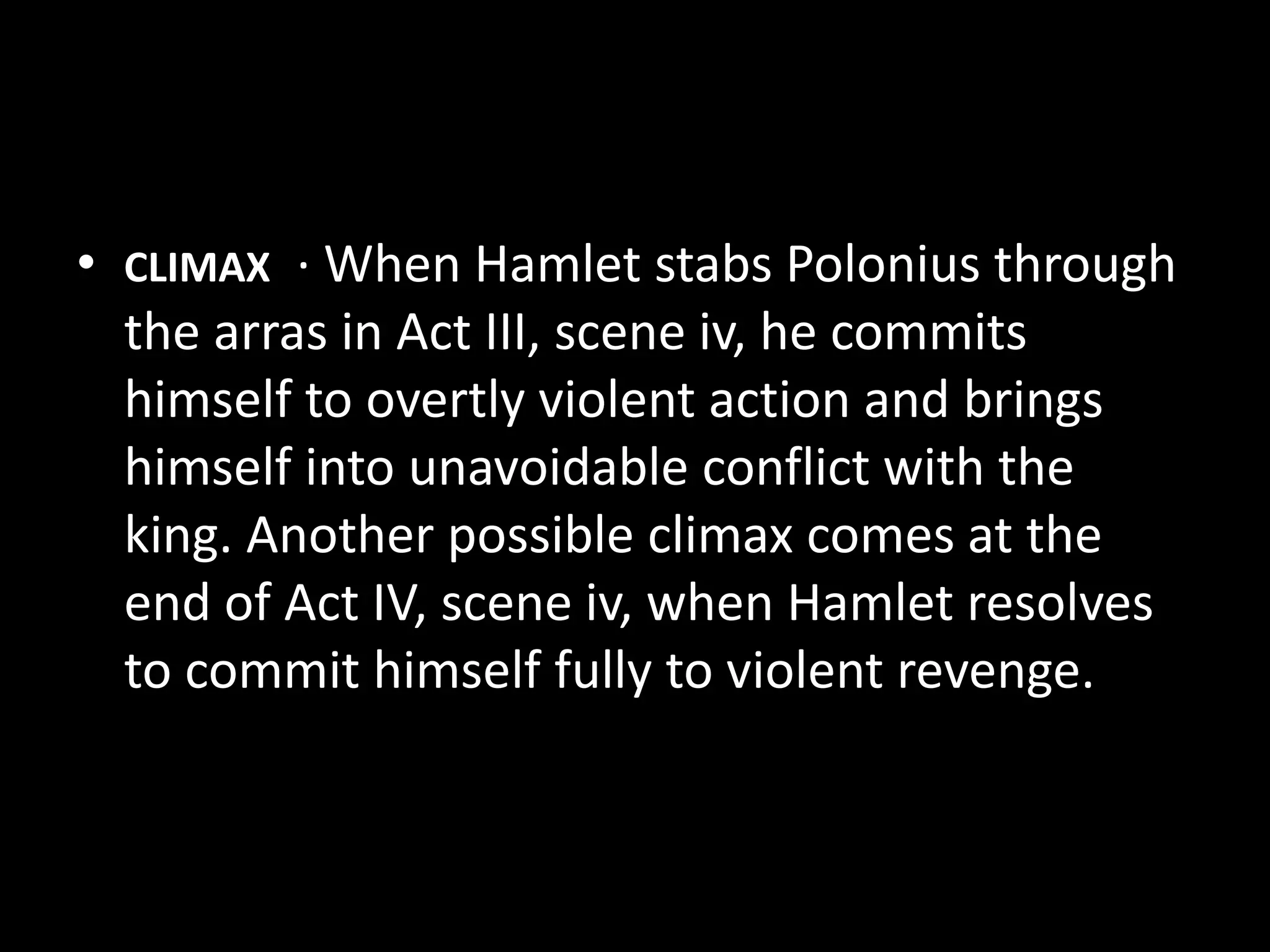 • CLIMAX · When Hamlet stabs Polonius through 
the arras in Act III, scene iv, he commits 
himself to overtly violent action and brings 
himself into unavoidable conflict with the 
king. Another possible climax comes at the 
end of Act IV, scene iv, when Hamlet resolves 
to commit himself fully to violent revenge. 
 